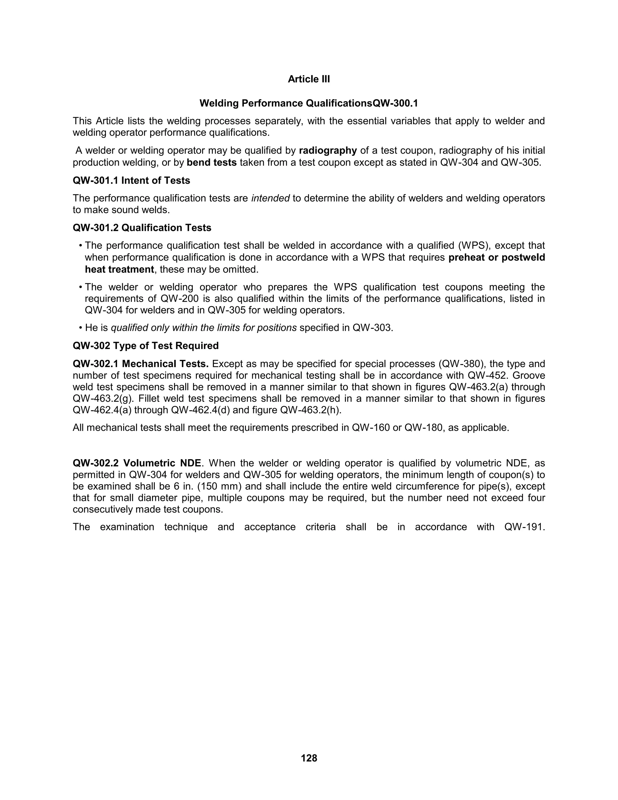 128
Article III
Welding Performance QualificationsQW-300.1
This Article lists the welding processes separately, with the essential variables that apply to welder and
welding operator performance qualifications.
A welder or welding operator may be qualified by radiography of a test coupon, radiography of his initial
production welding, or by bend tests taken from a test coupon except as stated in QW-304 and QW-305.
QW-301.1 Intent of Tests
The performance qualification tests are intended to determine the ability of welders and welding operators
to make sound welds.
QW-301.2 Qualification Tests
• The performance qualification test shall be welded in accordance with a qualified (WPS), except that
when performance qualification is done in accordance with a WPS that requires preheat or postweld
heat treatment, these may be omitted.
• The welder or welding operator who prepares the WPS qualification test coupons meeting the
requirements of QW-200 is also qualified within the limits of the performance qualifications, listed in
QW-304 for welders and in QW-305 for welding operators.
• He is qualified only within the limits for positions specified in QW-303.
QW-302 Type of Test Required
QW-302.1 Mechanical Tests. Except as may be specified for special processes (QW-380), the type and
number of test specimens required for mechanical testing shall be in accordance with QW-452. Groove
weld test specimens shall be removed in a manner similar to that shown in figures QW-463.2(a) through
QW-463.2(g). Fillet weld test specimens shall be removed in a manner similar to that shown in figures
QW-462.4(a) through QW-462.4(d) and figure QW-463.2(h).
All mechanical tests shall meet the requirements prescribed in QW-160 or QW-180, as applicable.
QW-302.2 Volumetric NDE. When the welder or welding operator is qualified by volumetric NDE, as
permitted in QW-304 for welders and QW-305 for welding operators, the minimum length of coupon(s) to
be examined shall be 6 in. (150 mm) and shall include the entire weld circumference for pipe(s), except
that for small diameter pipe, multiple coupons may be required, but the number need not exceed four
consecutively made test coupons.
The examination technique and acceptance criteria shall be in accordance with QW-191.
 