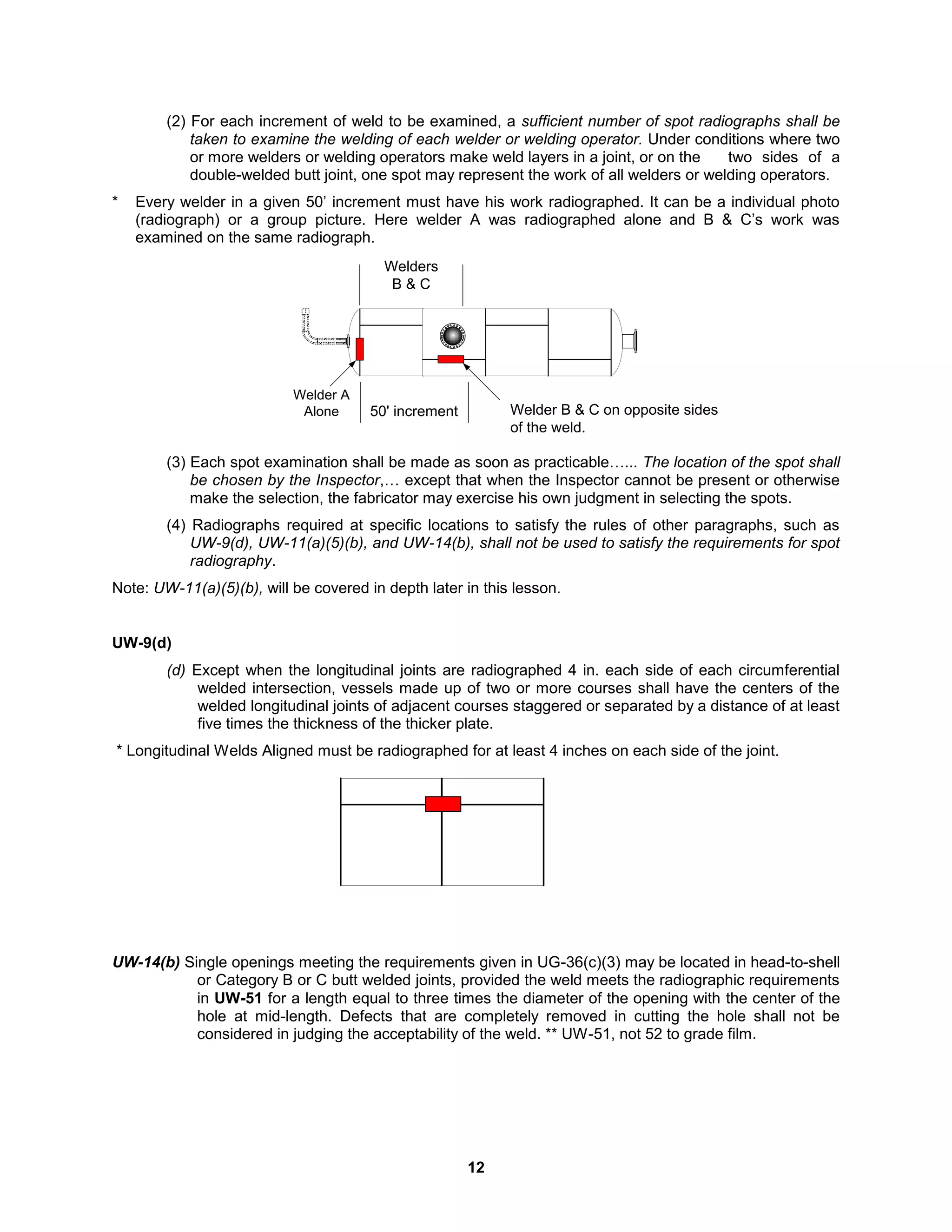 12
(2) For each increment of weld to be examined, a sufficient number of spot radiographs shall be
taken to examine the welding of each welder or welding operator. Under conditions where two
or more welders or welding operators make weld layers in a joint, or on the two sides of a
double-welded butt joint, one spot may represent the work of all welders or welding operators.
* Every welder in a given 50’ increment must have his work radiographed. It can be a individual photo
(radiograph) or a group picture. Here welder A was radiographed alone and B & C’s work was
examined on the same radiograph.
(3) Each spot examination shall be made as soon as practicable…... The location of the spot shall
be chosen by the Inspector,… except that when the Inspector cannot be present or otherwise
make the selection, the fabricator may exercise his own judgment in selecting the spots.
(4) Radiographs required at specific locations to satisfy the rules of other paragraphs, such as
UW-9(d), UW-11(a)(5)(b), and UW-14(b), shall not be used to satisfy the requirements for spot
radiography.
Note: UW-11(a)(5)(b), will be covered in depth later in this lesson.
UW-9(d)
(d) Except when the longitudinal joints are radiographed 4 in. each side of each circumferential
welded intersection, vessels made up of two or more courses shall have the centers of the
welded longitudinal joints of adjacent courses staggered or separated by a distance of at least
five times the thickness of the thicker plate.
* Longitudinal Welds Aligned must be radiographed for at least 4 inches on each side of the joint.
UW-14(b) Single openings meeting the requirements given in UG-36(c)(3) may be located in head-to-shell
or Category B or C butt welded joints, provided the weld meets the radiographic requirements
in UW-51 for a length equal to three times the diameter of the opening with the center of the
hole at mid-length. Defects that are completely removed in cutting the hole shall not be
considered in judging the acceptability of the weld. ** UW-51, not 52 to grade film.
50' increment Welder B & C on opposite sides
of the weld.
Welders
B & C
Welder A
Alone
 