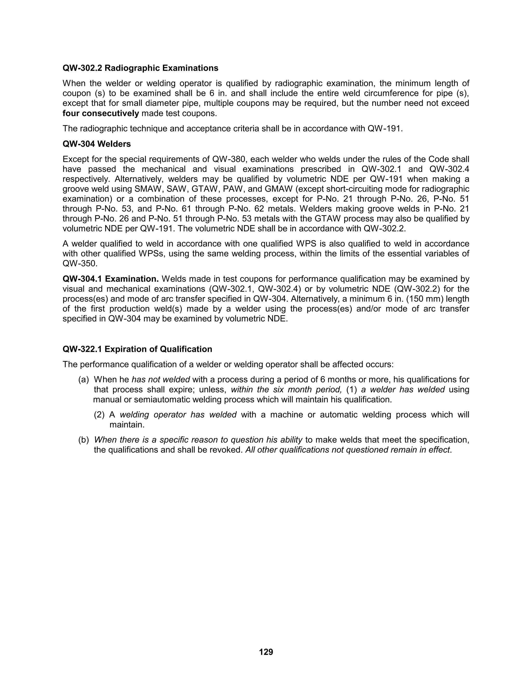 129
QW-302.2 Radiographic Examinations
When the welder or welding operator is qualified by radiographic examination, the minimum length of
coupon (s) to be examined shall be 6 in. and shall include the entire weld circumference for pipe (s),
except that for small diameter pipe, multiple coupons may be required, but the number need not exceed
four consecutively made test coupons.
The radiographic technique and acceptance criteria shall be in accordance with QW-191.
QW-304 Welders
Except for the special requirements of QW-380, each welder who welds under the rules of the Code shall
have passed the mechanical and visual examinations prescribed in QW-302.1 and QW-302.4
respectively. Alternatively, welders may be qualified by volumetric NDE per QW-191 when making a
groove weld using SMAW, SAW, GTAW, PAW, and GMAW (except short-circuiting mode for radiographic
examination) or a combination of these processes, except for P-No. 21 through P-No. 26, P-No. 51
through P-No. 53, and P-No. 61 through P-No. 62 metals. Welders making groove welds in P-No. 21
through P-No. 26 and P-No. 51 through P-No. 53 metals with the GTAW process may also be qualified by
volumetric NDE per QW-191. The volumetric NDE shall be in accordance with QW-302.2.
A welder qualified to weld in accordance with one qualified WPS is also qualified to weld in accordance
with other qualified WPSs, using the same welding process, within the limits of the essential variables of
QW-350.
QW-304.1 Examination. Welds made in test coupons for performance qualification may be examined by
visual and mechanical examinations (QW-302.1, QW-302.4) or by volumetric NDE (QW-302.2) for the
process(es) and mode of arc transfer specified in QW-304. Alternatively, a minimum 6 in. (150 mm) length
of the first production weld(s) made by a welder using the process(es) and/or mode of arc transfer
specified in QW-304 may be examined by volumetric NDE.
QW-322.1 Expiration of Qualification
The performance qualification of a welder or welding operator shall be affected occurs:
(a) When he has not welded with a process during a period of 6 months or more, his qualifications for
that process shall expire; unless, within the six month period, (1) a welder has welded using
manual or semiautomatic welding process which will maintain his qualification.
(2) A welding operator has welded with a machine or automatic welding process which will
maintain.
(b) When there is a specific reason to question his ability to make welds that meet the specification,
the qualifications and shall be revoked. All other qualifications not questioned remain in effect.
 