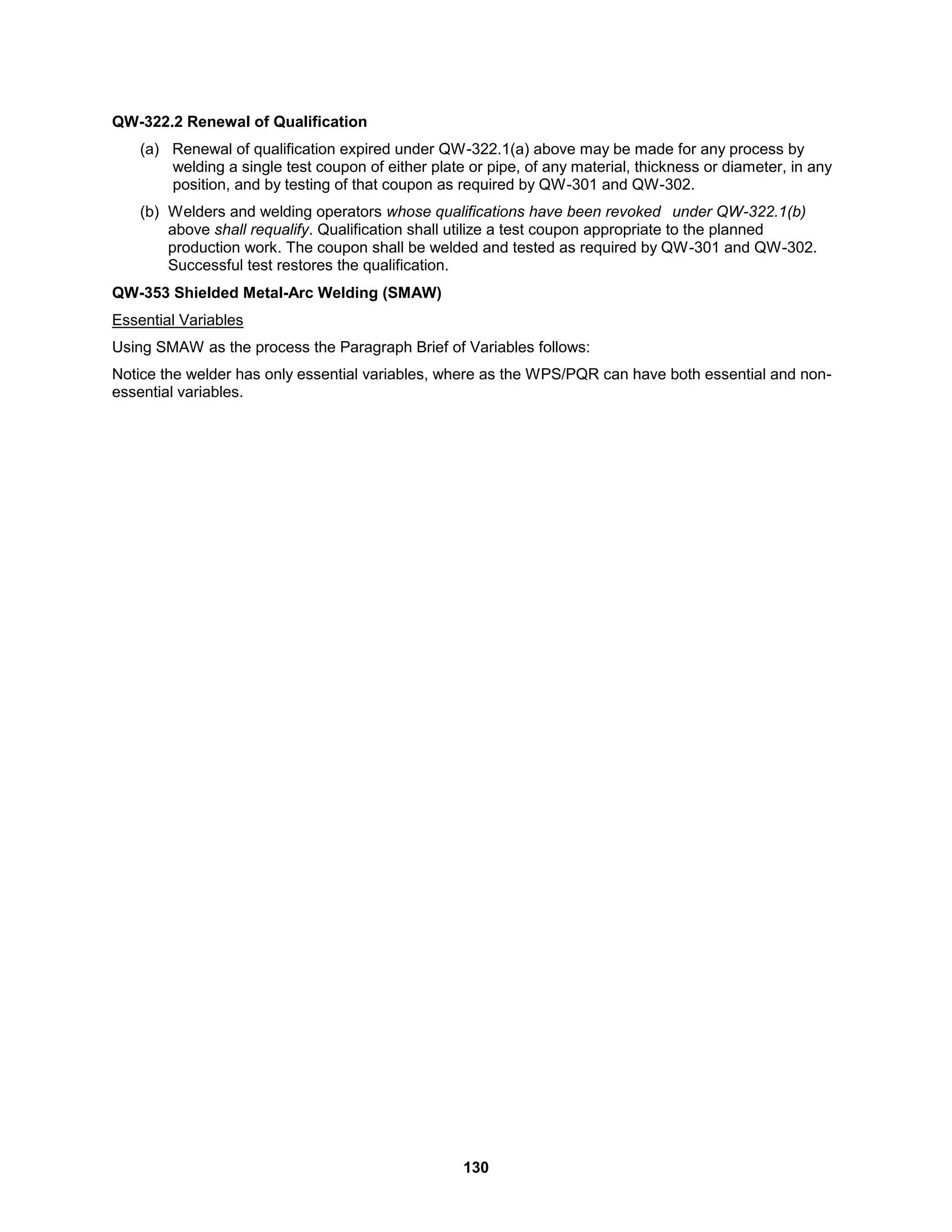 130
QW-322.2 Renewal of Qualification
(a) Renewal of qualification expired under QW-322.1(a) above may be made for any process by
welding a single test coupon of either plate or pipe, of any material, thickness or diameter, in any
position, and by testing of that coupon as required by QW-301 and QW-302.
(b) Welders and welding operators whose qualifications have been revoked under QW-322.1(b)
above shall requalify. Qualification shall utilize a test coupon appropriate to the planned
production work. The coupon shall be welded and tested as required by QW-301 and QW-302.
Successful test restores the qualification.
QW-353 Shielded Metal-Arc Welding (SMAW)
Essential Variables
Using SMAW as the process the Paragraph Brief of Variables follows:
Notice the welder has only essential variables, where as the WPS/PQR can have both essential and non-
essential variables.
 