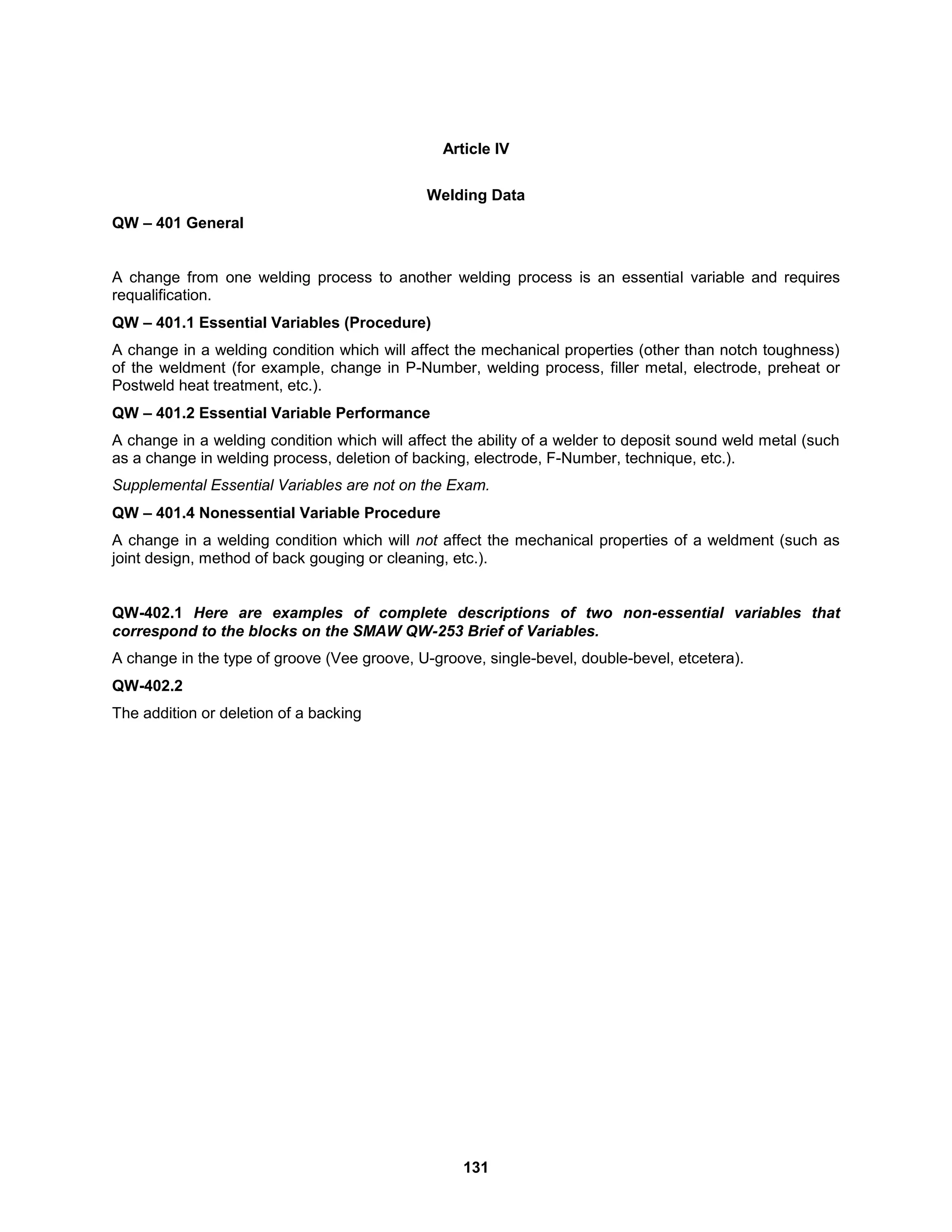 131
Article IV
Welding Data
QW – 401 General
A change from one welding process to another welding process is an essential variable and requires
requalification.
QW – 401.1 Essential Variables (Procedure)
A change in a welding condition which will affect the mechanical properties (other than notch toughness)
of the weldment (for example, change in P-Number, welding process, filler metal, electrode, preheat or
Postweld heat treatment, etc.).
QW – 401.2 Essential Variable Performance
A change in a welding condition which will affect the ability of a welder to deposit sound weld metal (such
as a change in welding process, deletion of backing, electrode, F-Number, technique, etc.).
Supplemental Essential Variables are not on the Exam.
QW – 401.4 Nonessential Variable Procedure
A change in a welding condition which will not affect the mechanical properties of a weldment (such as
joint design, method of back gouging or cleaning, etc.).
QW-402.1 Here are examples of complete descriptions of two non-essential variables that
correspond to the blocks on the SMAW QW-253 Brief of Variables.
A change in the type of groove (Vee groove, U-groove, single-bevel, double-bevel, etcetera).
QW-402.2
The addition or deletion of a backing
 
