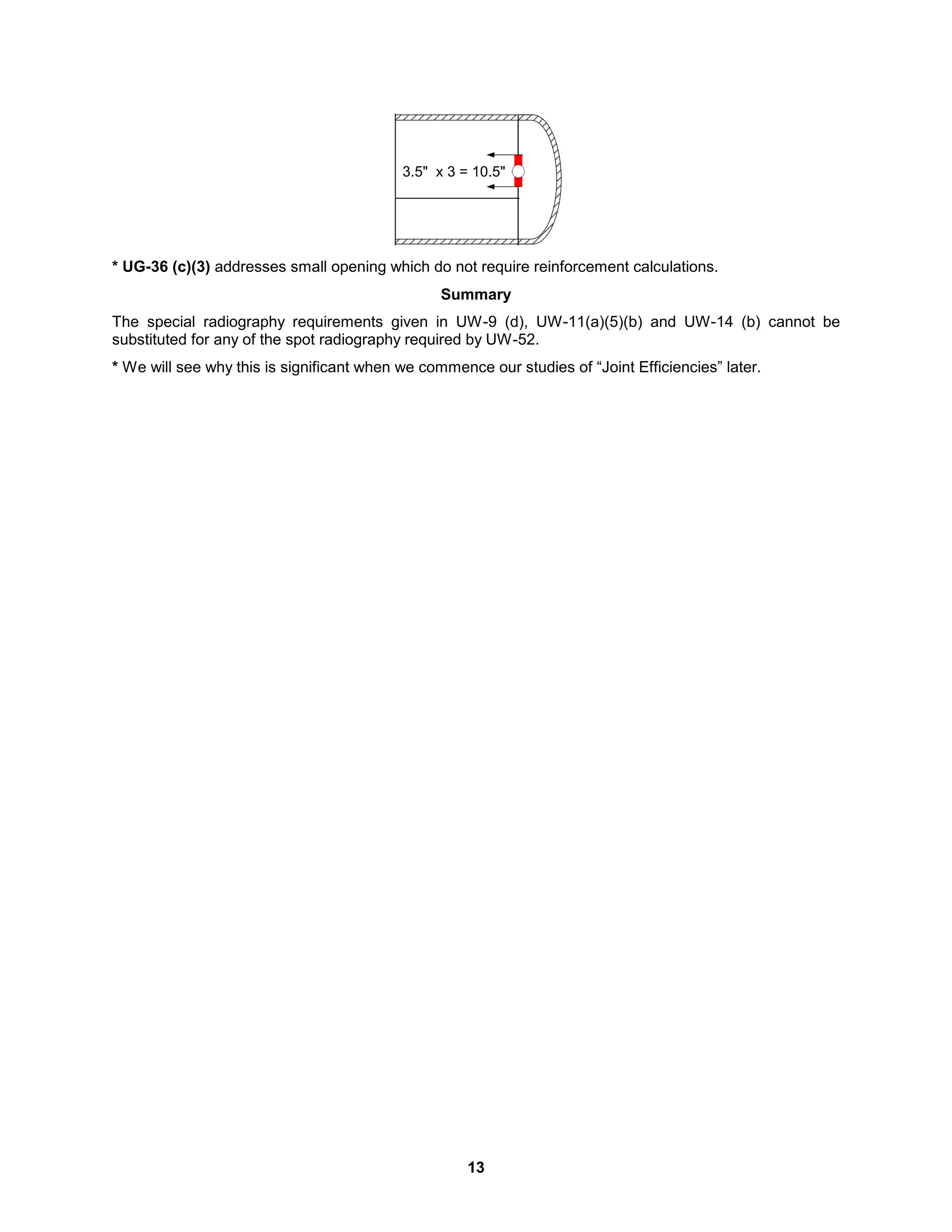 13
3.5" x 3 = 10.5"
* UG-36 (c)(3) addresses small opening which do not require reinforcement calculations.
Summary
The special radiography requirements given in UW-9 (d), UW-11(a)(5)(b) and UW-14 (b) cannot be
substituted for any of the spot radiography required by UW-52.
* We will see why this is significant when we commence our studies of “Joint Efficiencies” later.
 