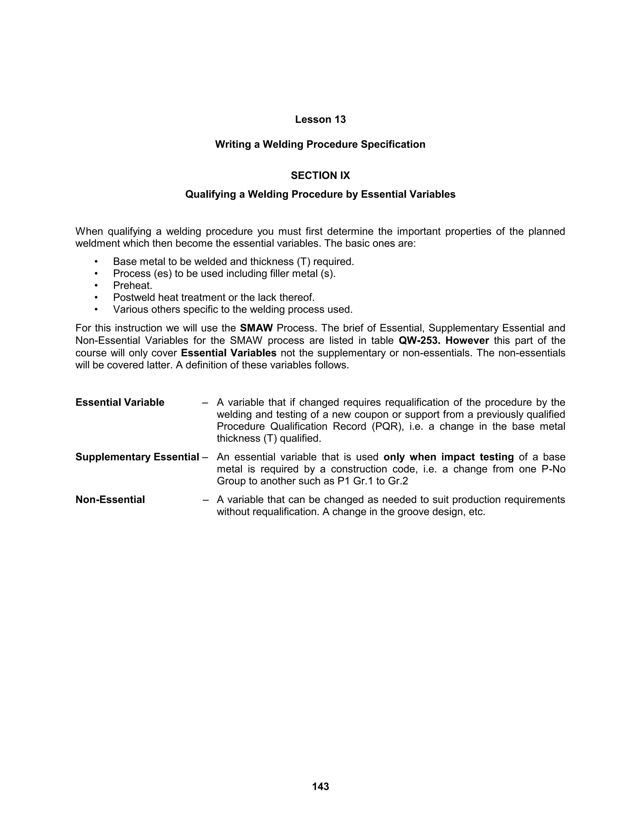 143
Lesson 13
Writing a Welding Procedure Specification
SECTION IX
Qualifying a Welding Procedure by Essential Variables
When qualifying a welding procedure you must first determine the important properties of the planned
weldment which then become the essential variables. The basic ones are:
• Base metal to be welded and thickness (T) required.
• Process (es) to be used including filler metal (s).
• Preheat.
• Postweld heat treatment or the lack thereof.
• Various others specific to the welding process used.
For this instruction we will use the SMAW Process. The brief of Essential, Supplementary Essential and
Non-Essential Variables for the SMAW process are listed in table QW-253. However this part of the
course will only cover Essential Variables not the supplementary or non-essentials. The non-essentials
will be covered latter. A definition of these variables follows.
Essential Variable – A variable that if changed requires requalification of the procedure by the
welding and testing of a new coupon or support from a previously qualified
Procedure Qualification Record (PQR), i.e. a change in the base metal
thickness (T) qualified.
Supplementary Essential – An essential variable that is used only when impact testing of a base
metal is required by a construction code, i.e. a change from one P-No
Group to another such as P1 Gr.1 to Gr.2
Non-Essential – A variable that can be changed as needed to suit production requirements
without requalification. A change in the groove design, etc.
 
