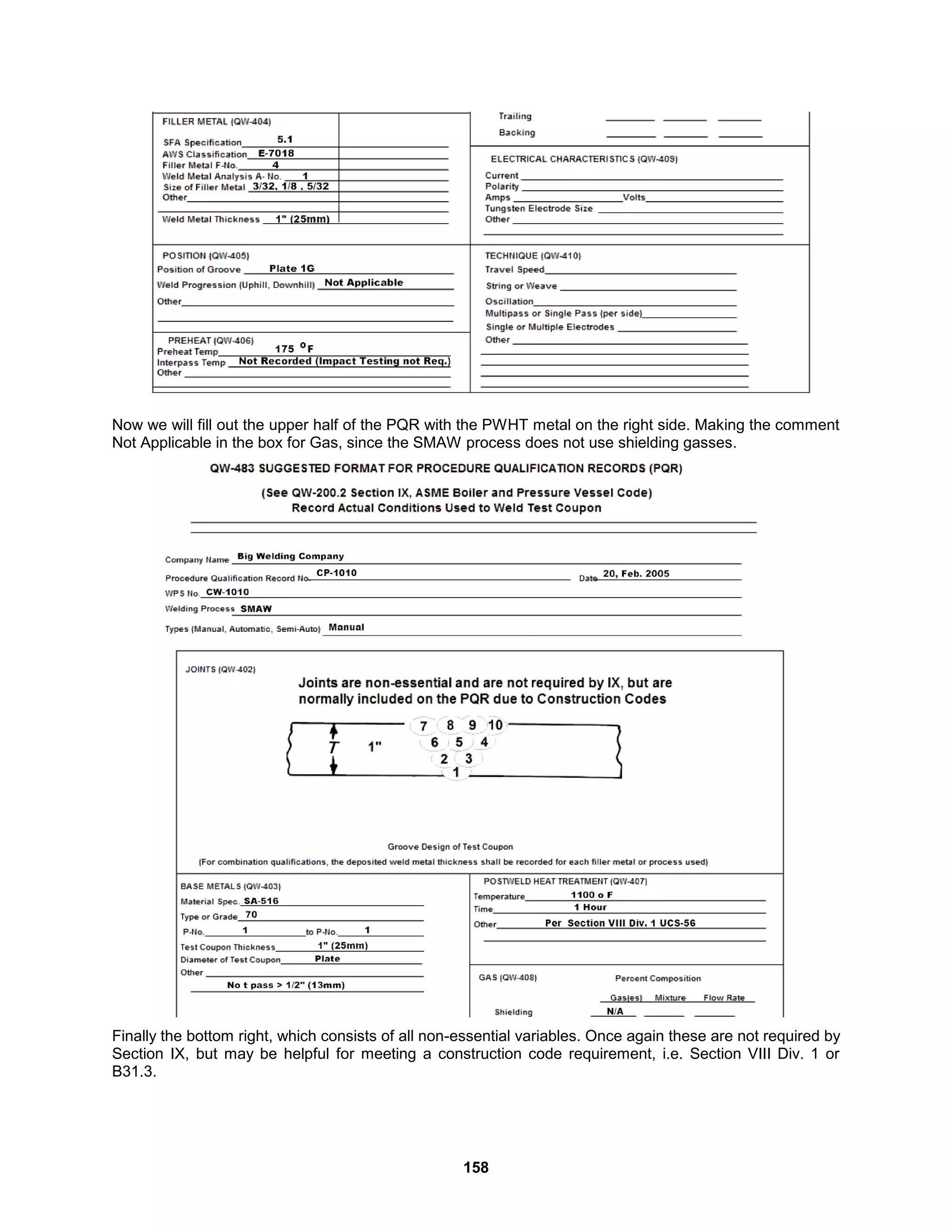158
Now we will fill out the upper half of the PQR with the PWHT metal on the right side. Making the comment
Not Applicable in the box for Gas, since the SMAW process does not use shielding gasses.
Finally the bottom right, which consists of all non-essential variables. Once again these are not required by
Section IX, but may be helpful for meeting a construction code requirement, i.e. Section VIII Div. 1 or
B31.3.
 