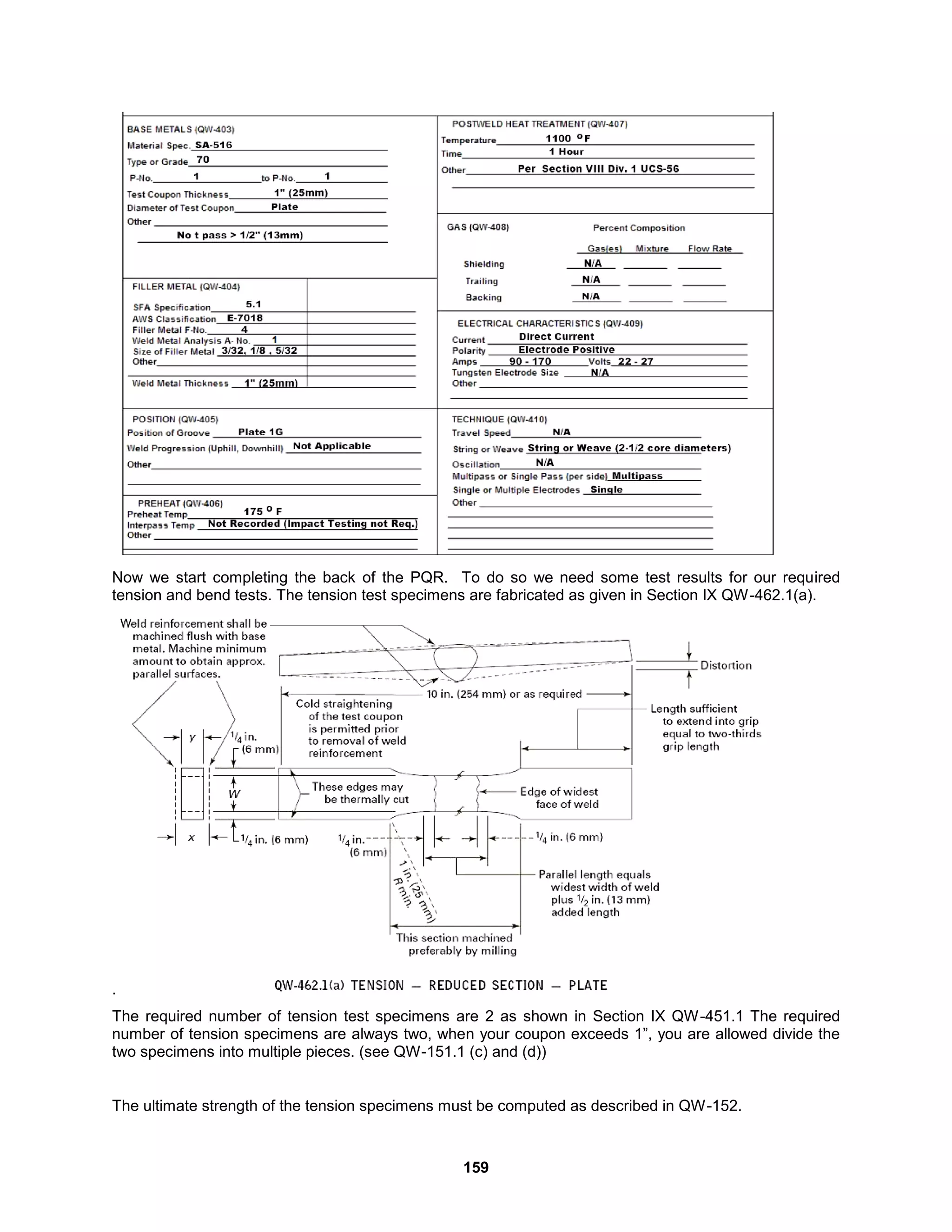 159
Now we start completing the back of the PQR. To do so we need some test results for our required
tension and bend tests. The tension test specimens are fabricated as given in Section IX QW-462.1(a).
.
The required number of tension test specimens are 2 as shown in Section IX QW-451.1 The required
number of tension specimens are always two, when your coupon exceeds 1”, you are allowed divide the
two specimens into multiple pieces. (see QW-151.1 (c) and (d))
The ultimate strength of the tension specimens must be computed as described in QW-152.
 