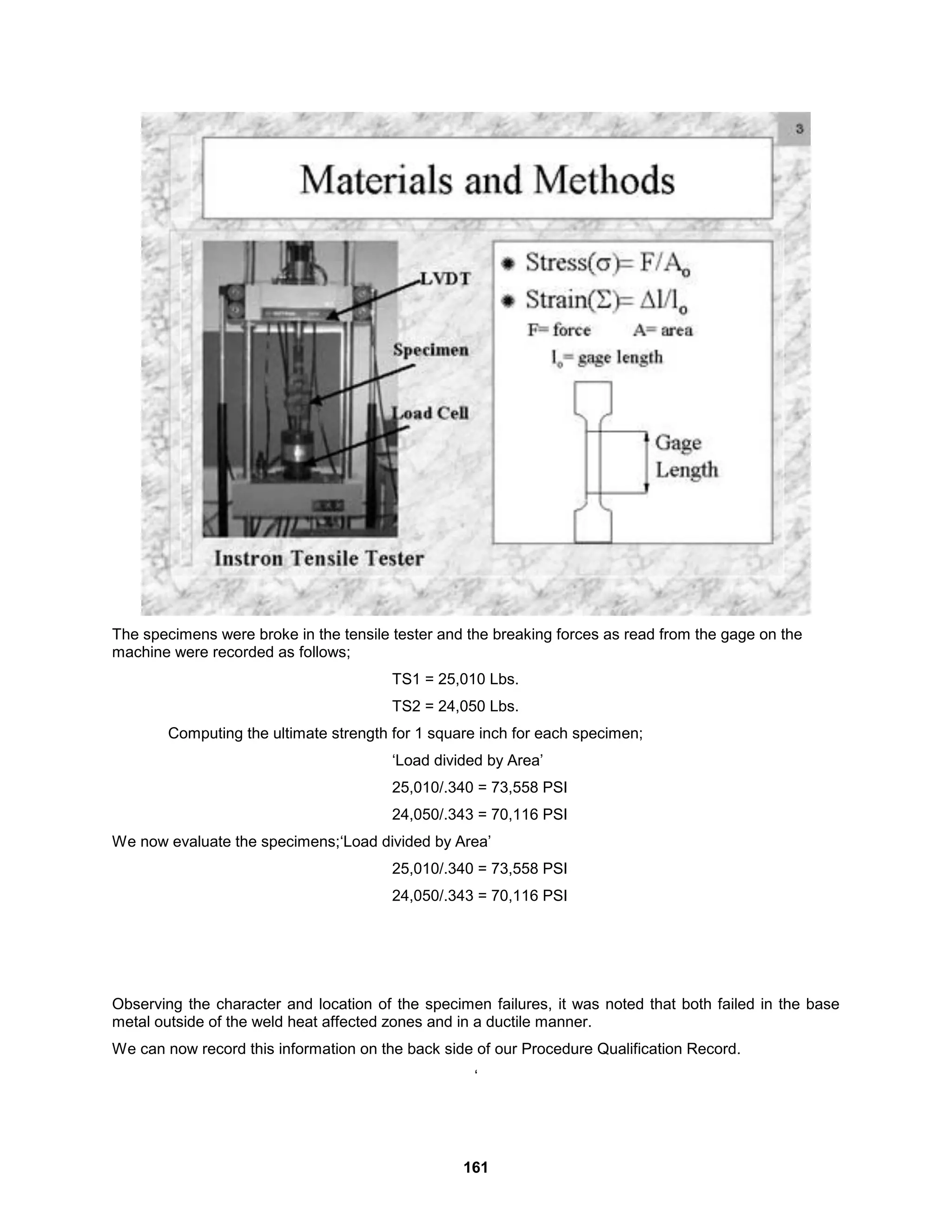 161
The specimens were broke in the tensile tester and the breaking forces as read from the gage on the
machine were recorded as follows;
TS1 = 25,010 Lbs.
TS2 = 24,050 Lbs.
Computing the ultimate strength for 1 square inch for each specimen;
‘Load divided by Area’
25,010/.340 = 73,558 PSI
24,050/.343 = 70,116 PSI
We now evaluate the specimens;‘Load divided by Area’
25,010/.340 = 73,558 PSI
24,050/.343 = 70,116 PSI
Observing the character and location of the specimen failures, it was noted that both failed in the base
metal outside of the weld heat affected zones and in a ductile manner.
We can now record this information on the back side of our Procedure Qualification Record.
‘
 
