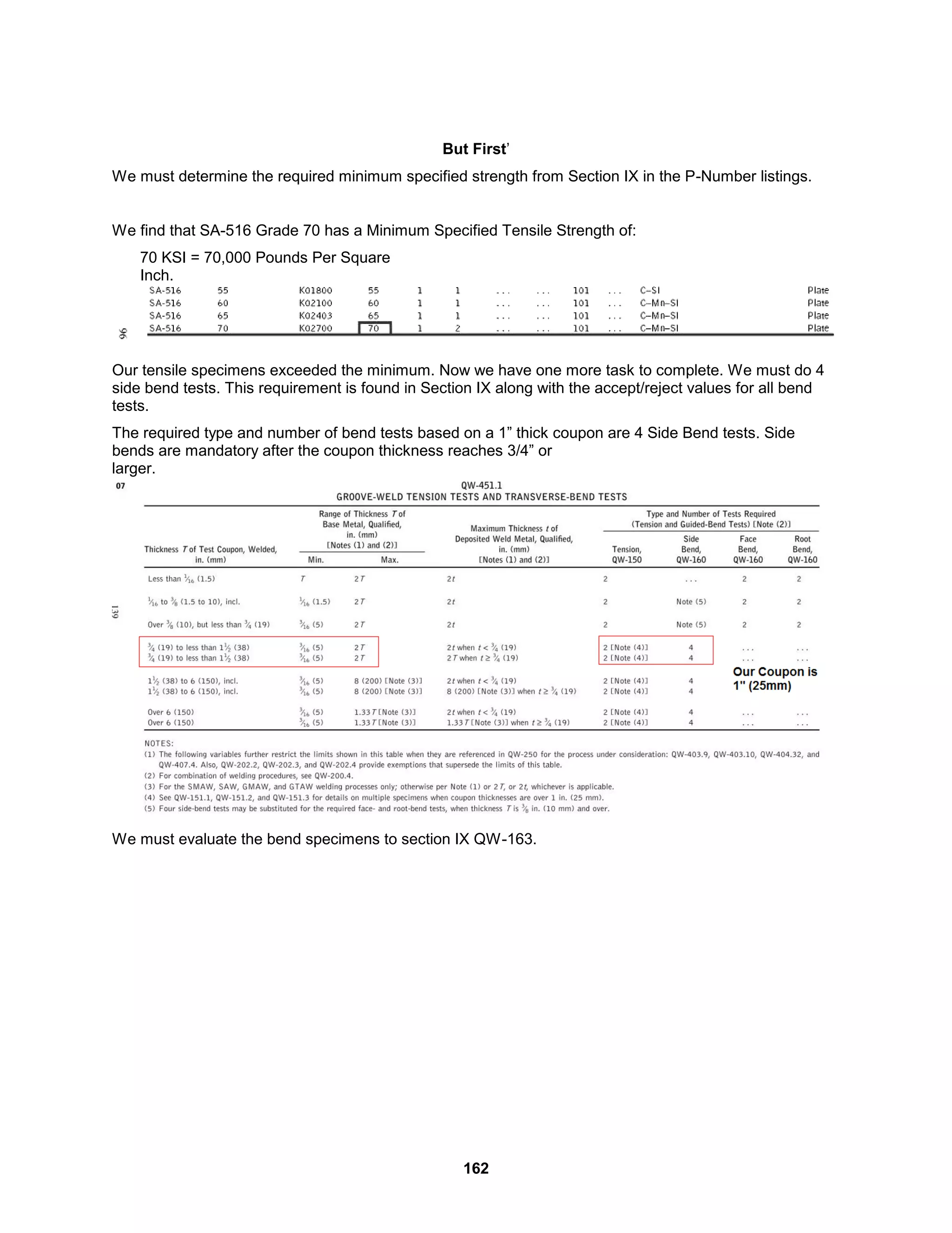 162
But First’
We must determine the required minimum specified strength from Section IX in the P-Number listings.
We find that SA-516 Grade 70 has a Minimum Specified Tensile Strength of:
70 KSI = 70,000 Pounds Per Square
Inch.
Our tensile specimens exceeded the minimum. Now we have one more task to complete. We must do 4
side bend tests. This requirement is found in Section IX along with the accept/reject values for all bend
tests.
The required type and number of bend tests based on a 1” thick coupon are 4 Side Bend tests. Side
bends are mandatory after the coupon thickness reaches 3/4” or
larger.
We must evaluate the bend specimens to section IX QW-163.
 