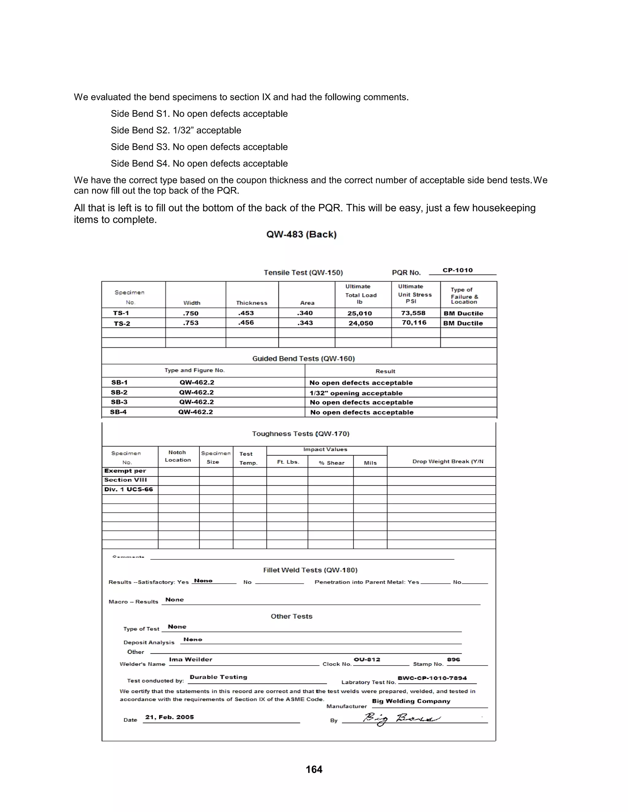164
We evaluated the bend specimens to section IX and had the following comments.
Side Bend S1. No open defects acceptable
Side Bend S2. 1/32” acceptable
Side Bend S3. No open defects acceptable
Side Bend S4. No open defects acceptable
We have the correct type based on the coupon thickness and the correct number of acceptable side bend tests.We
can now fill out the top back of the PQR.
All that is left is to fill out the bottom of the back of the PQR. This will be easy, just a few housekeeping
items to complete.
 