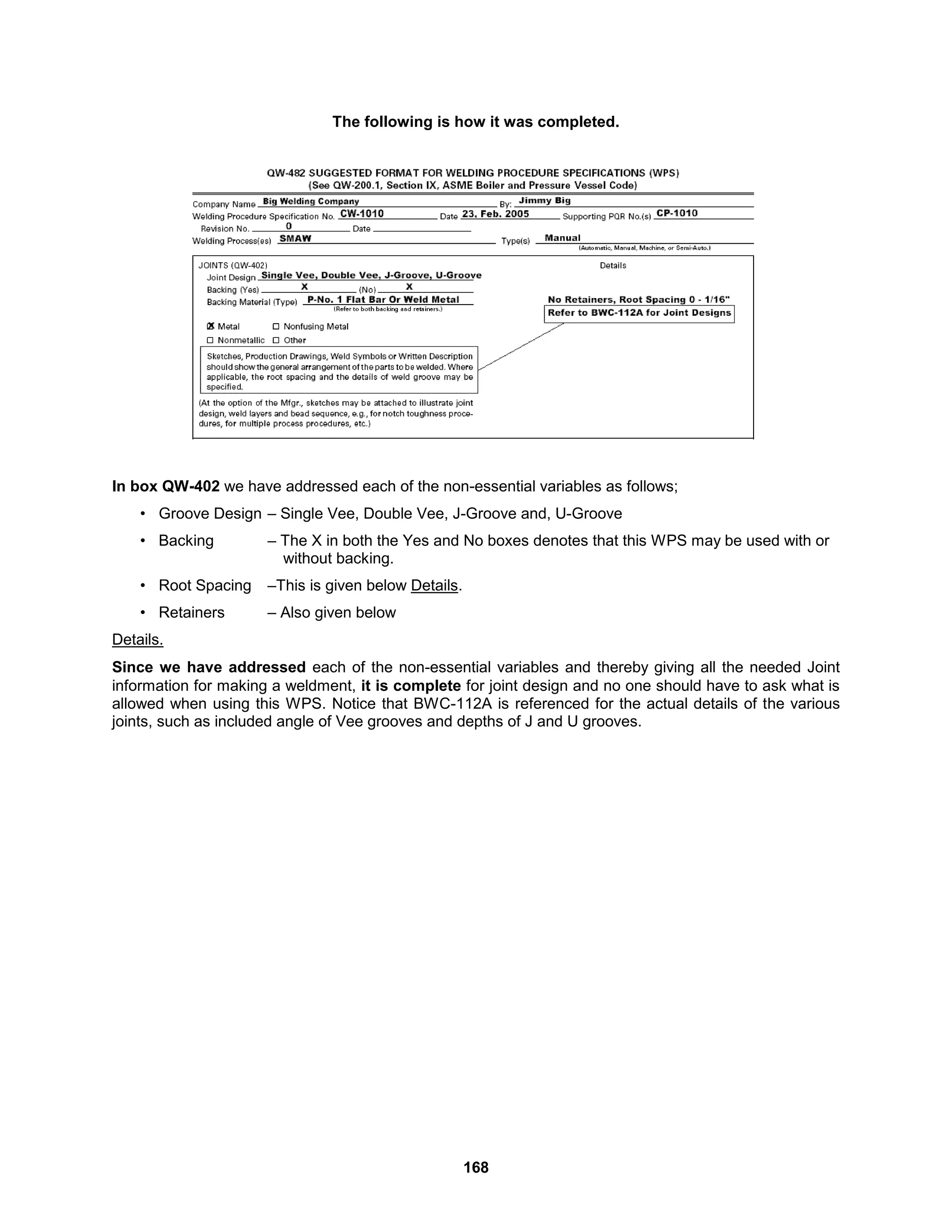 168
The following is how it was completed.
In box QW-402 we have addressed each of the non-essential variables as follows;
• Groove Design – Single Vee, Double Vee, J-Groove and, U-Groove
• Backing – The X in both the Yes and No boxes denotes that this WPS may be used with or
without backing.
• Root Spacing –This is given below Details.
• Retainers – Also given below
Details.
Since we have addressed each of the non-essential variables and thereby giving all the needed Joint
information for making a weldment, it is complete for joint design and no one should have to ask what is
allowed when using this WPS. Notice that BWC-112A is referenced for the actual details of the various
joints, such as included angle of Vee grooves and depths of J and U grooves.
 