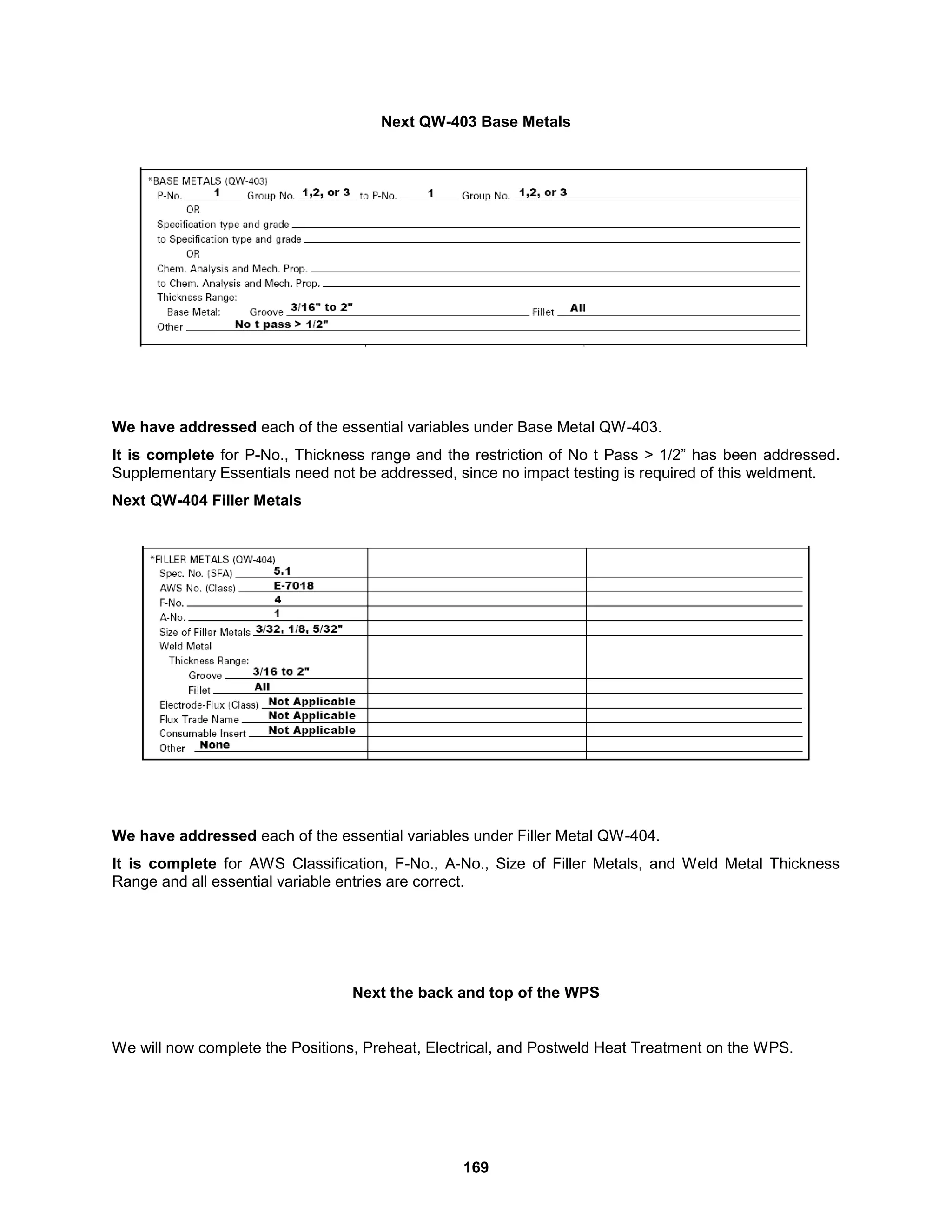 169
Next QW-403 Base Metals
We have addressed each of the essential variables under Base Metal QW-403.
It is complete for P-No., Thickness range and the restriction of No t Pass > 1/2” has been addressed.
Supplementary Essentials need not be addressed, since no impact testing is required of this weldment.
Next QW-404 Filler Metals
We have addressed each of the essential variables under Filler Metal QW-404.
It is complete for AWS Classification, F-No., A-No., Size of Filler Metals, and Weld Metal Thickness
Range and all essential variable entries are correct.
Next the back and top of the WPS
We will now complete the Positions, Preheat, Electrical, and Postweld Heat Treatment on the WPS.
 