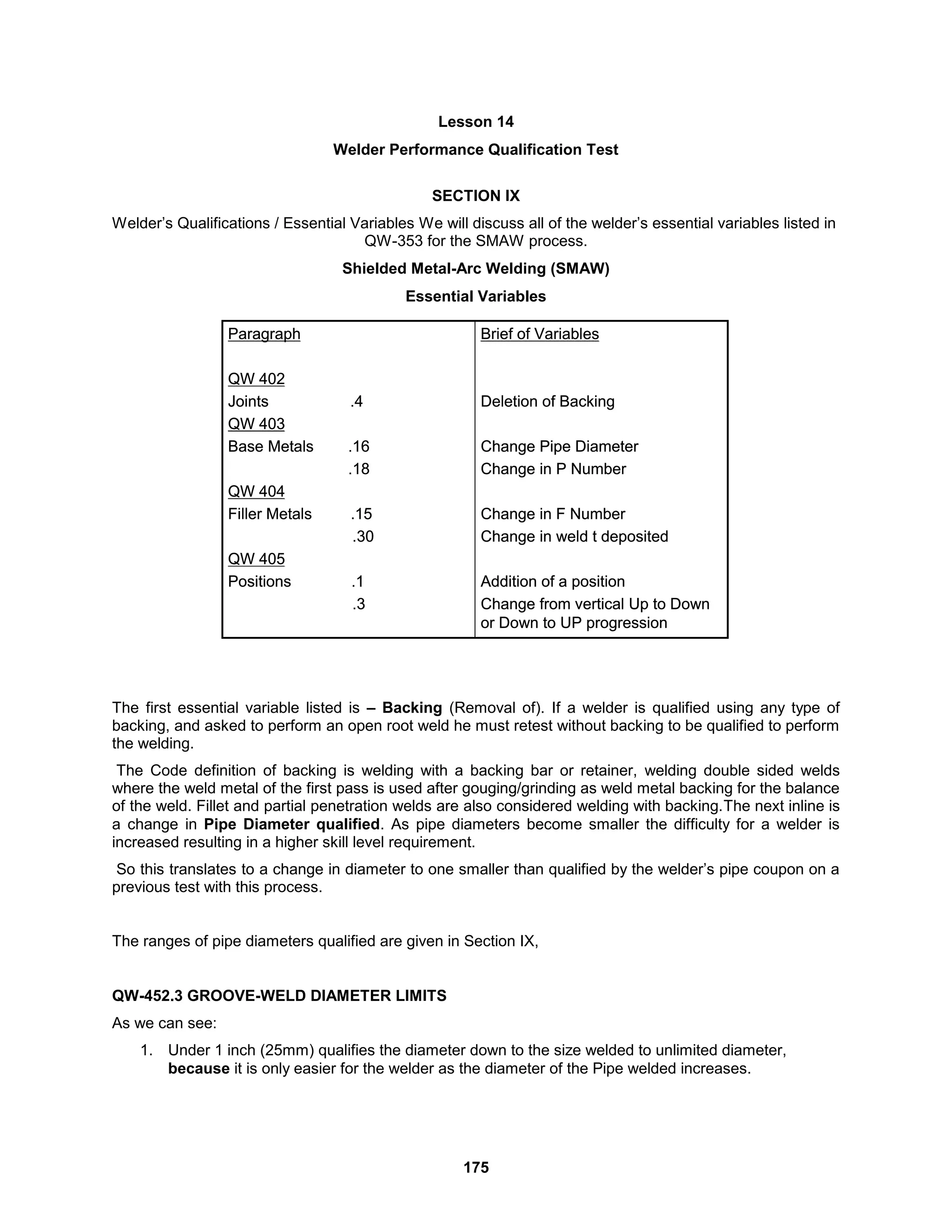 175
Lesson 14
Welder Performance Qualification Test
SECTION IX
Welder’s Qualifications / Essential Variables We will discuss all of the welder’s essential variables listed in
QW-353 for the SMAW process.
Shielded Metal-Arc Welding (SMAW)
Essential Variables
The first essential variable listed is – Backing (Removal of). If a welder is qualified using any type of
backing, and asked to perform an open root weld he must retest without backing to be qualified to perform
the welding.
The Code definition of backing is welding with a backing bar or retainer, welding double sided welds
where the weld metal of the first pass is used after gouging/grinding as weld metal backing for the balance
of the weld. Fillet and partial penetration welds are also considered welding with backing.The next inline is
a change in Pipe Diameter qualified. As pipe diameters become smaller the difficulty for a welder is
increased resulting in a higher skill level requirement.
So this translates to a change in diameter to one smaller than qualified by the welder’s pipe coupon on a
previous test with this process.
The ranges of pipe diameters qualified are given in Section IX,
QW-452.3 GROOVE-WELD DIAMETER LIMITS
As we can see:
1. Under 1 inch (25mm) qualifies the diameter down to the size welded to unlimited diameter,
because it is only easier for the welder as the diameter of the Pipe welded increases.
Brief of Variables
Deletion of Backing
Change Pipe Diameter
Change in P Number
Change in F Number
Change in weld t deposited
Addition of a position
Change from vertical Up to Down
or Down to UP progression
Paragraph
QW 402
Joints .4
QW 403
Base Metals .16
.18
QW 404
Filler Metals .15
.30
QW 405
Positions .1
.3
Brief of Variables
Deletion of Backing
Change Pipe Diameter
Change in P Number
Change in F Number
Change in weld t deposited
Addition of a position
Change from vertical Up to Down
or Down to UP progression
Paragraph
QW 402
Joints .4
QW 403
Base Metals .16
.18
QW 404
Filler Metals .15
.30
QW 405
Positions .1
.3
 