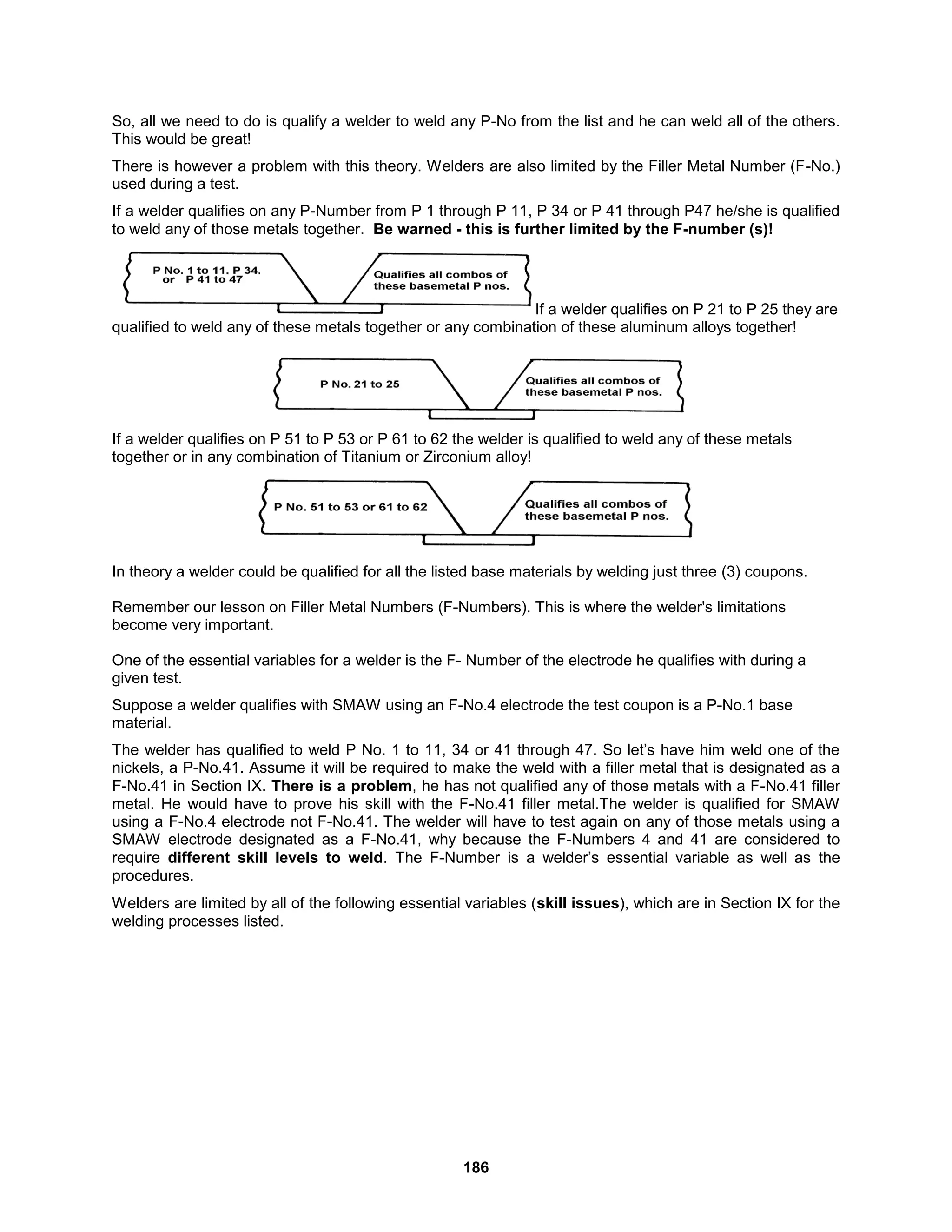 186
So, all we need to do is qualify a welder to weld any P-No from the list and he can weld all of the others.
This would be great!
There is however a problem with this theory. Welders are also limited by the Filler Metal Number (F-No.)
used during a test.
If a welder qualifies on any P-Number from P 1 through P 11, P 34 or P 41 through P47 he/she is qualified
to weld any of those metals together. Be warned - this is further limited by the F-number (s)!
If a welder qualifies on P 21 to P 25 they are
qualified to weld any of these metals together or any combination of these aluminum alloys together!
If a welder qualifies on P 51 to P 53 or P 61 to 62 the welder is qualified to weld any of these metals
together or in any combination of Titanium or Zirconium alloy!
In theory a welder could be qualified for all the listed base materials by welding just three (3) coupons.
Remember our lesson on Filler Metal Numbers (F-Numbers). This is where the welder's limitations
become very important.
One of the essential variables for a welder is the F- Number of the electrode he qualifies with during a
given test.
Suppose a welder qualifies with SMAW using an F-No.4 electrode the test coupon is a P-No.1 base
material.
The welder has qualified to weld P No. 1 to 11, 34 or 41 through 47. So let’s have him weld one of the
nickels, a P-No.41. Assume it will be required to make the weld with a filler metal that is designated as a
F-No.41 in Section IX. There is a problem, he has not qualified any of those metals with a F-No.41 filler
metal. He would have to prove his skill with the F-No.41 filler metal.The welder is qualified for SMAW
using a F-No.4 electrode not F-No.41. The welder will have to test again on any of those metals using a
SMAW electrode designated as a F-No.41, why because the F-Numbers 4 and 41 are considered to
require different skill levels to weld. The F-Number is a welder’s essential variable as well as the
procedures.
Welders are limited by all of the following essential variables (skill issues), which are in Section IX for the
welding processes listed.
 