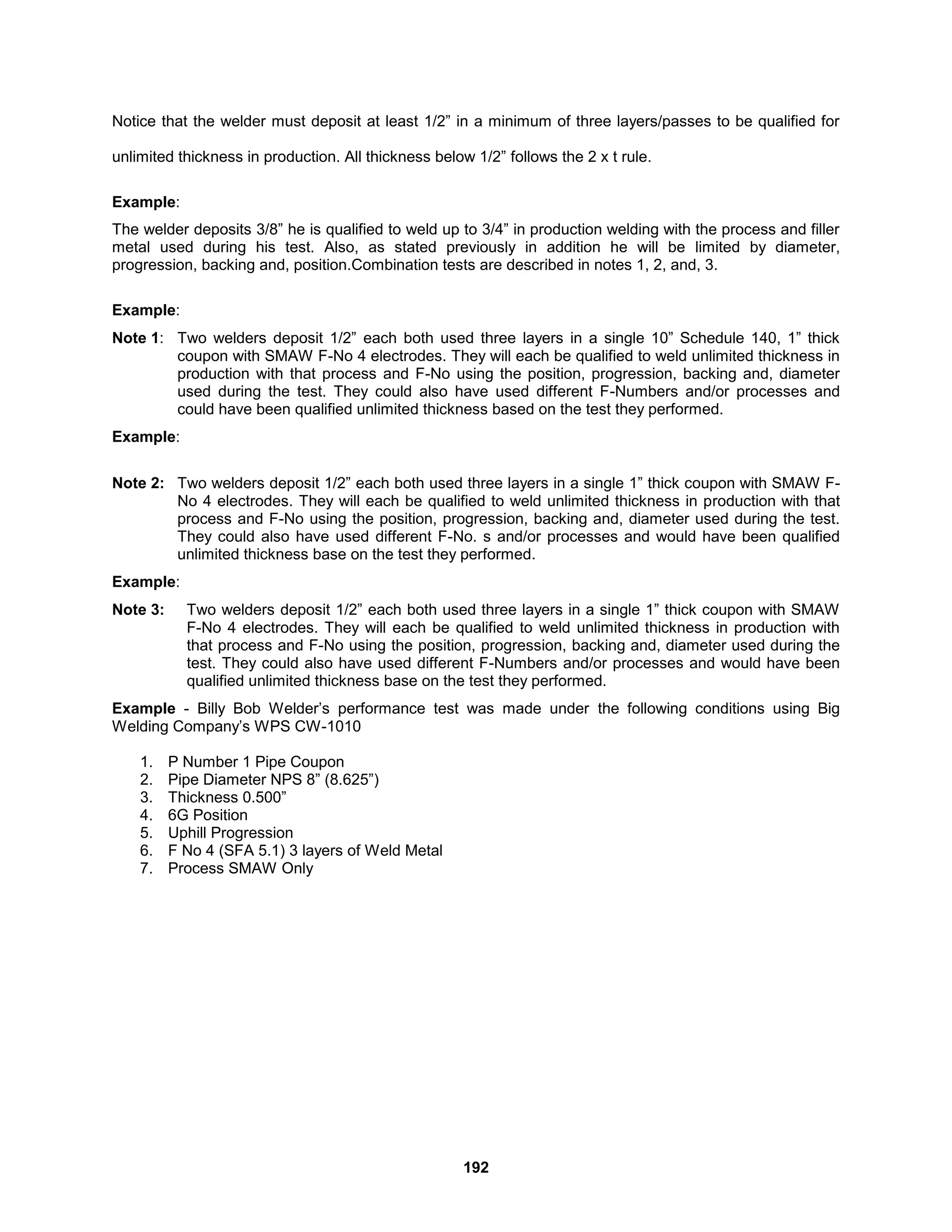 192
Notice that the welder must deposit at least 1/2” in a minimum of three layers/passes to be qualified for
unlimited thickness in production. All thickness below 1/2” follows the 2 x t rule.
Example:
The welder deposits 3/8” he is qualified to weld up to 3/4” in production welding with the process and filler
metal used during his test. Also, as stated previously in addition he will be limited by diameter,
progression, backing and, position.Combination tests are described in notes 1, 2, and, 3.
Example:
Note 1: Two welders deposit 1/2” each both used three layers in a single 10” Schedule 140, 1” thick
coupon with SMAW F-No 4 electrodes. They will each be qualified to weld unlimited thickness in
production with that process and F-No using the position, progression, backing and, diameter
used during the test. They could also have used different F-Numbers and/or processes and
could have been qualified unlimited thickness based on the test they performed.
Example:
Note 2: Two welders deposit 1/2” each both used three layers in a single 1” thick coupon with SMAW F-
No 4 electrodes. They will each be qualified to weld unlimited thickness in production with that
process and F-No using the position, progression, backing and, diameter used during the test.
They could also have used different F-No. s and/or processes and would have been qualified
unlimited thickness base on the test they performed.
Example:
Note 3: Two welders deposit 1/2” each both used three layers in a single 1” thick coupon with SMAW
F-No 4 electrodes. They will each be qualified to weld unlimited thickness in production with
that process and F-No using the position, progression, backing and, diameter used during the
test. They could also have used different F-Numbers and/or processes and would have been
qualified unlimited thickness base on the test they performed.
Example - Billy Bob Welder’s performance test was made under the following conditions using Big
Welding Company’s WPS CW-1010
1. P Number 1 Pipe Coupon
2. Pipe Diameter NPS 8” (8.625”)
3. Thickness 0.500”
4. 6G Position
5. Uphill Progression
6. F No 4 (SFA 5.1) 3 layers of Weld Metal
7. Process SMAW Only
 