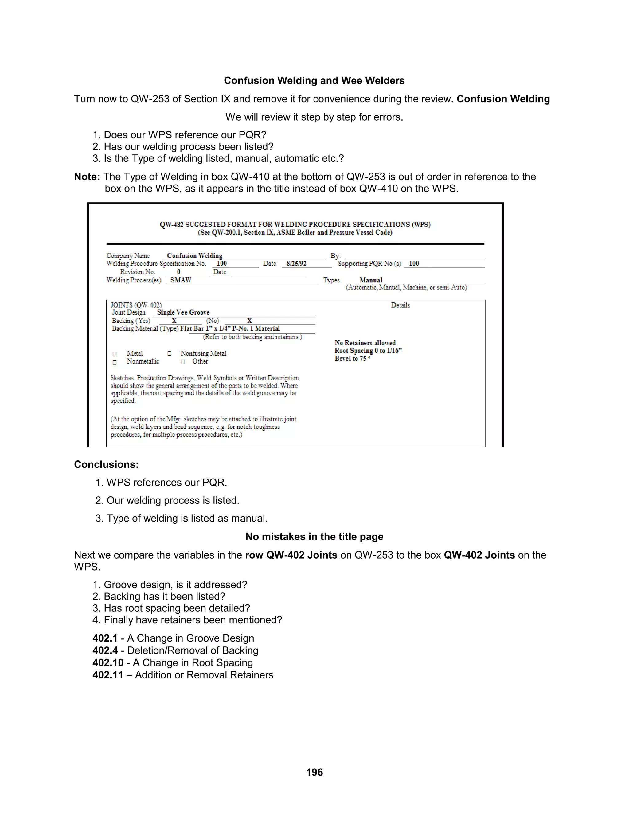 196
Confusion Welding and Wee Welders
Turn now to QW-253 of Section IX and remove it for convenience during the review. Confusion Welding
We will review it step by step for errors.
1. Does our WPS reference our PQR?
2. Has our welding process been listed?
3. Is the Type of welding listed, manual, automatic etc.?
Note: The Type of Welding in box QW-410 at the bottom of QW-253 is out of order in reference to the
box on the WPS, as it appears in the title instead of box QW-410 on the WPS.
Conclusions:
1. WPS references our PQR.
2. Our welding process is listed.
3. Type of welding is listed as manual.
No mistakes in the title page
Next we compare the variables in the row QW-402 Joints on QW-253 to the box QW-402 Joints on the
WPS.
1. Groove design, is it addressed?
2. Backing has it been listed?
3. Has root spacing been detailed?
4. Finally have retainers been mentioned?
402.1 - A Change in Groove Design
402.4 - Deletion/Removal of Backing
402.10 - A Change in Root Spacing
402.11 – Addition or Removal Retainers
 