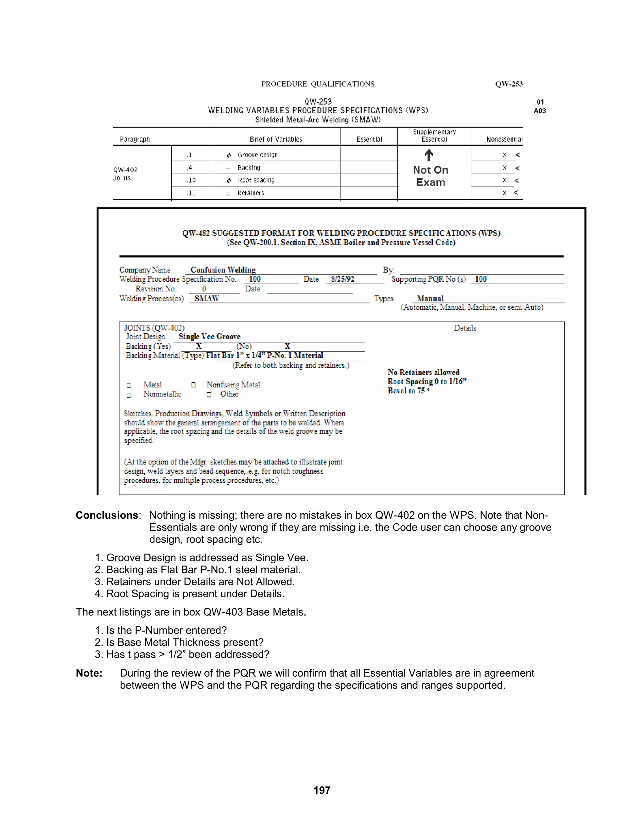 197
Conclusions: Nothing is missing; there are no mistakes in box QW-402 on the WPS. Note that Non-
Essentials are only wrong if they are missing i.e. the Code user can choose any groove
design, root spacing etc.
1. Groove Design is addressed as Single Vee.
2. Backing as Flat Bar P-No.1 steel material.
3. Retainers under Details are Not Allowed.
4. Root Spacing is present under Details.
The next listings are in box QW-403 Base Metals.
1. Is the P-Number entered?
2. Is Base Metal Thickness present?
3. Has t pass > 1/2” been addressed?
Note: During the review of the PQR we will confirm that all Essential Variables are in agreement
between the WPS and the PQR regarding the specifications and ranges supported.
 