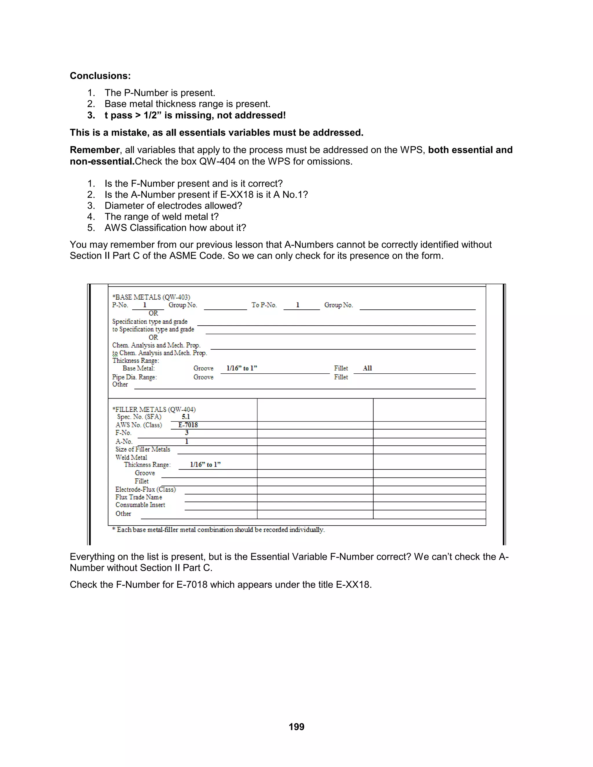 199
Conclusions:
1. The P-Number is present.
2. Base metal thickness range is present.
3. t pass > 1/2” is missing, not addressed!
This is a mistake, as all essentials variables must be addressed.
Remember, all variables that apply to the process must be addressed on the WPS, both essential and
non-essential.Check the box QW-404 on the WPS for omissions.
1. Is the F-Number present and is it correct?
2. Is the A-Number present if E-XX18 is it A No.1?
3. Diameter of electrodes allowed?
4. The range of weld metal t?
5. AWS Classification how about it?
You may remember from our previous lesson that A-Numbers cannot be correctly identified without
Section II Part C of the ASME Code. So we can only check for its presence on the form.
Everything on the list is present, but is the Essential Variable F-Number correct? We can’t check the A-
Number without Section II Part C.
Check the F-Number for E-7018 which appears under the title E-XX18.
 