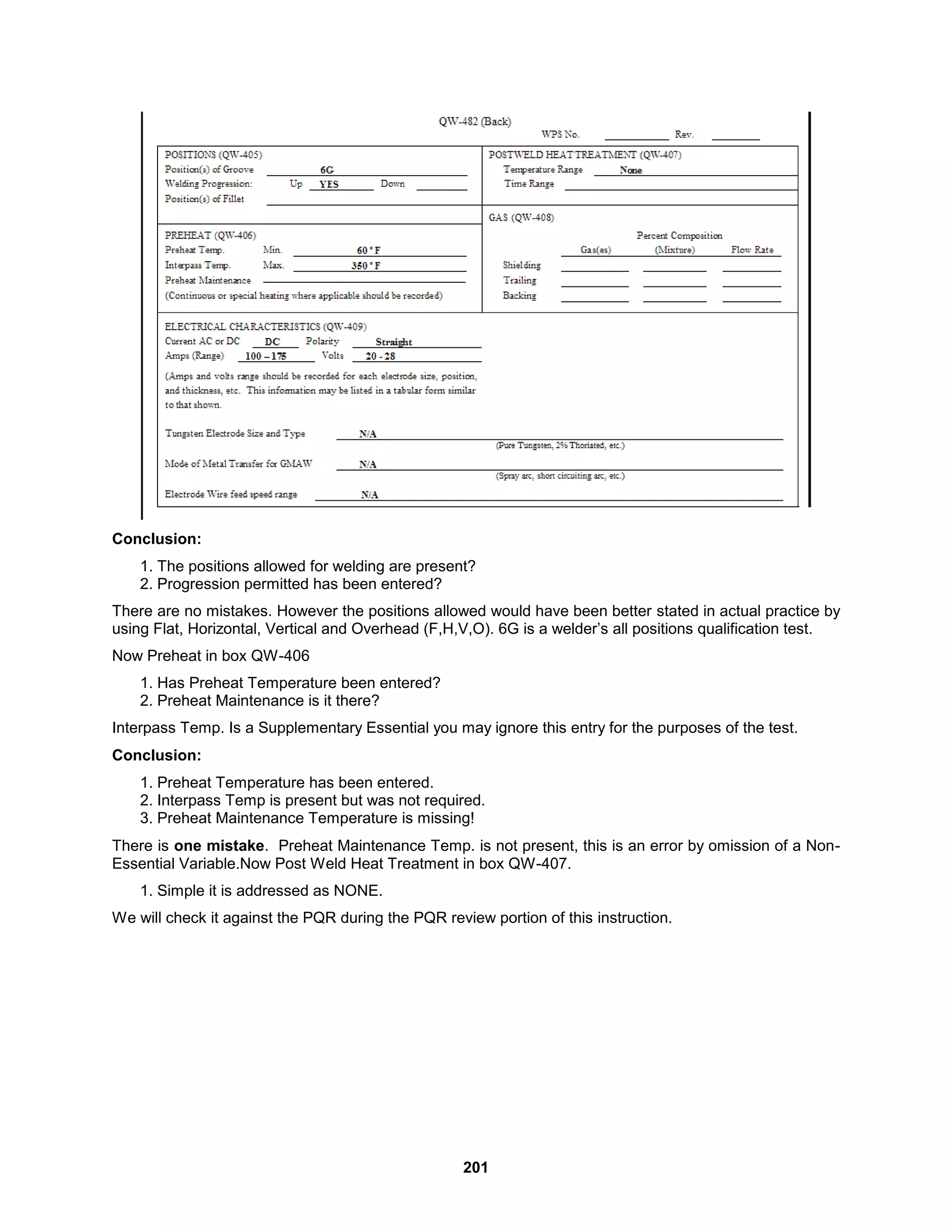 201
Conclusion:
1. The positions allowed for welding are present?
2. Progression permitted has been entered?
There are no mistakes. However the positions allowed would have been better stated in actual practice by
using Flat, Horizontal, Vertical and Overhead (F,H,V,O). 6G is a welder’s all positions qualification test.
Now Preheat in box QW-406
1. Has Preheat Temperature been entered?
2. Preheat Maintenance is it there?
Interpass Temp. Is a Supplementary Essential you may ignore this entry for the purposes of the test.
Conclusion:
1. Preheat Temperature has been entered.
2. Interpass Temp is present but was not required.
3. Preheat Maintenance Temperature is missing!
There is one mistake. Preheat Maintenance Temp. is not present, this is an error by omission of a Non-
Essential Variable.Now Post Weld Heat Treatment in box QW-407.
1. Simple it is addressed as NONE.
We will check it against the PQR during the PQR review portion of this instruction.
 