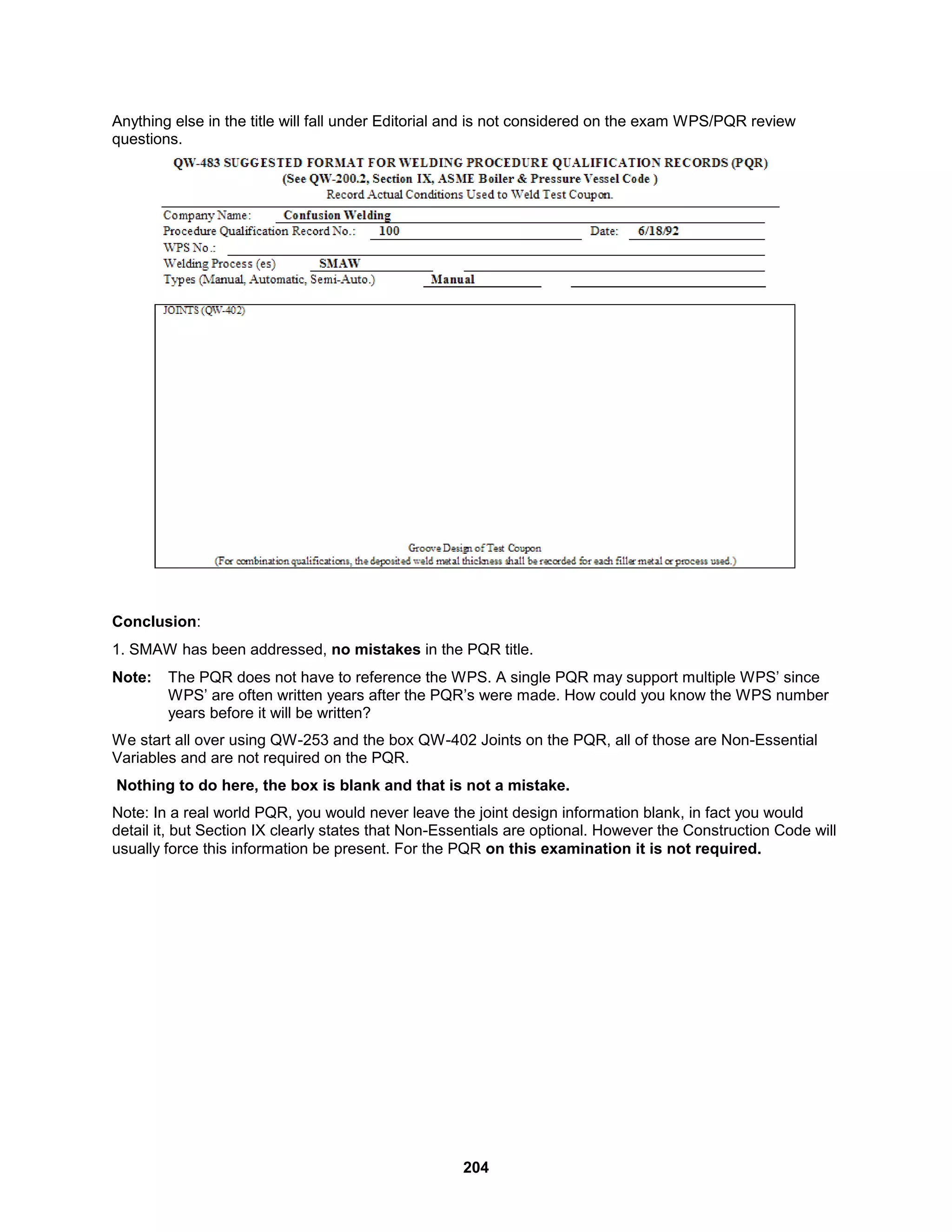 204
Anything else in the title will fall under Editorial and is not considered on the exam WPS/PQR review
questions.
Conclusion:
1. SMAW has been addressed, no mistakes in the PQR title.
Note: The PQR does not have to reference the WPS. A single PQR may support multiple WPS’ since
WPS’ are often written years after the PQR’s were made. How could you know the WPS number
years before it will be written?
We start all over using QW-253 and the box QW-402 Joints on the PQR, all of those are Non-Essential
Variables and are not required on the PQR.
Nothing to do here, the box is blank and that is not a mistake.
Note: In a real world PQR, you would never leave the joint design information blank, in fact you would
detail it, but Section IX clearly states that Non-Essentials are optional. However the Construction Code will
usually force this information be present. For the PQR on this examination it is not required.
 