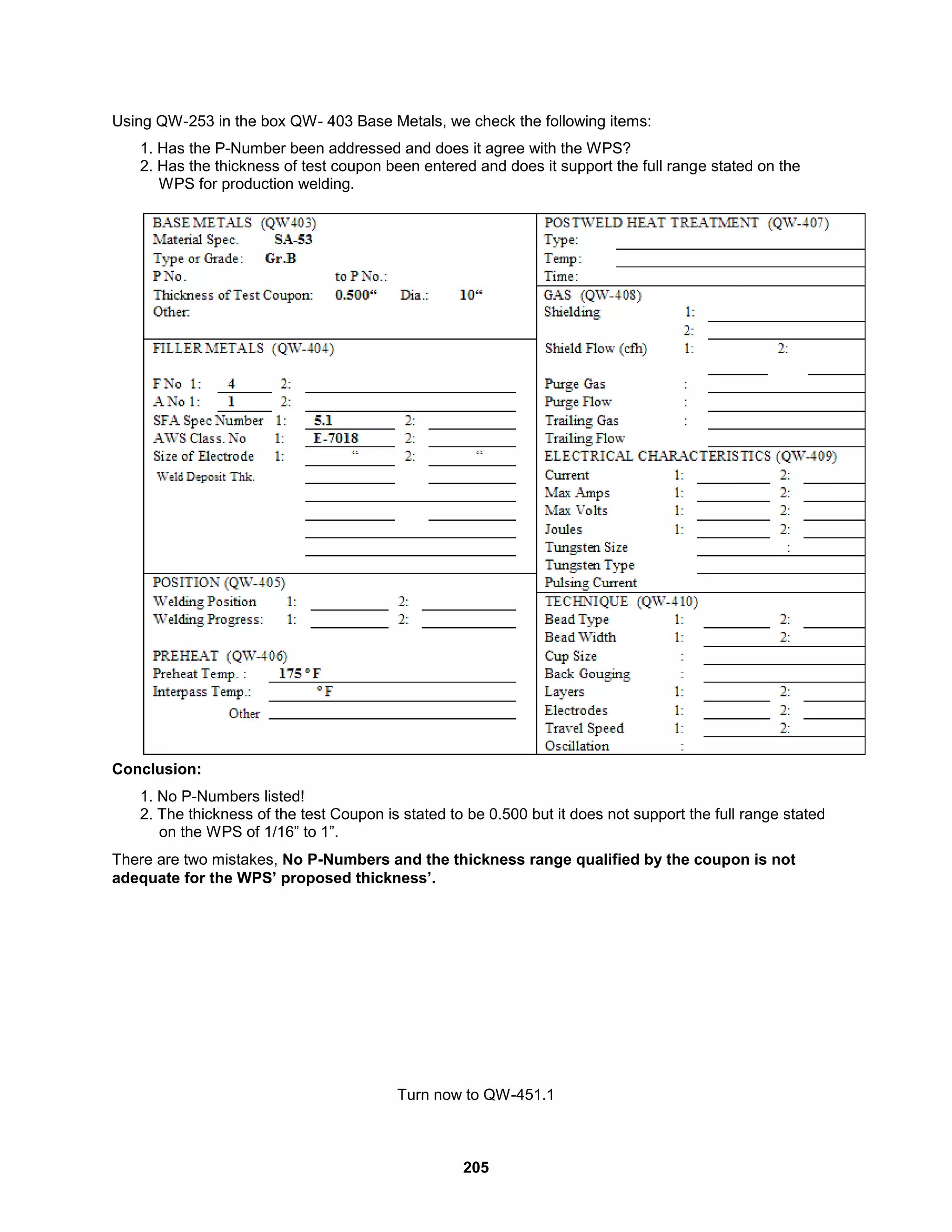 205
Using QW-253 in the box QW- 403 Base Metals, we check the following items:
1. Has the P-Number been addressed and does it agree with the WPS?
2. Has the thickness of test coupon been entered and does it support the full range stated on the
WPS for production welding.
Conclusion:
1. No P-Numbers listed!
2. The thickness of the test Coupon is stated to be 0.500 but it does not support the full range stated
on the WPS of 1/16” to 1”.
There are two mistakes, No P-Numbers and the thickness range qualified by the coupon is not
adequate for the WPS’ proposed thickness’.
Turn now to QW-451.1
 