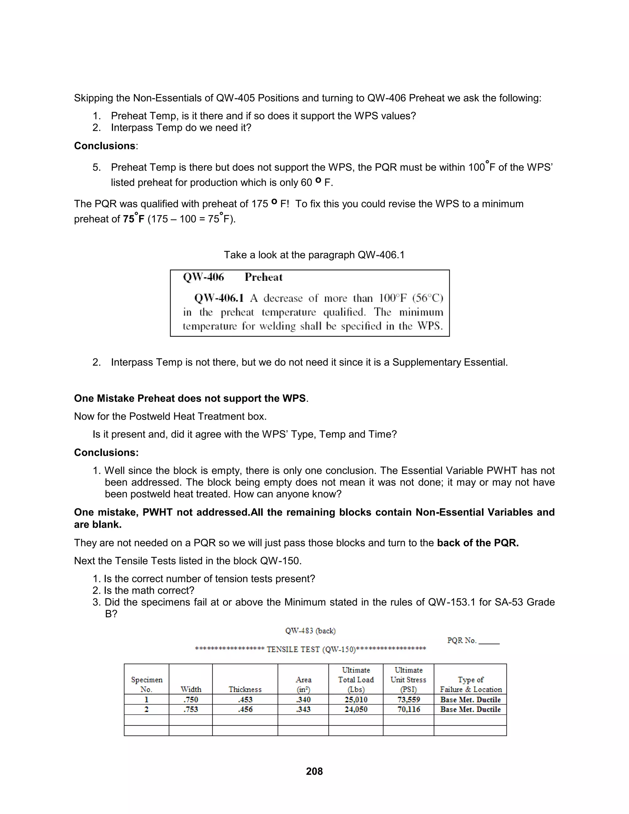 208
Skipping the Non-Essentials of QW-405 Positions and turning to QW-406 Preheat we ask the following:
1. Preheat Temp, is it there and if so does it support the WPS values?
2. Interpass Temp do we need it?
Conclusions:
5. Preheat Temp is there but does not support the WPS, the PQR must be within 100°F of the WPS’
listed preheat for production which is only 60 o F.
The PQR was qualified with preheat of 175 o F! To fix this you could revise the WPS to a minimum
preheat of 75°F (175 – 100 = 75°F).
Take a look at the paragraph QW-406.1
2. Interpass Temp is not there, but we do not need it since it is a Supplementary Essential.
One Mistake Preheat does not support the WPS.
Now for the Postweld Heat Treatment box.
Is it present and, did it agree with the WPS’ Type, Temp and Time?
Conclusions:
1. Well since the block is empty, there is only one conclusion. The Essential Variable PWHT has not
been addressed. The block being empty does not mean it was not done; it may or may not have
been postweld heat treated. How can anyone know?
One mistake, PWHT not addressed.All the remaining blocks contain Non-Essential Variables and
are blank.
They are not needed on a PQR so we will just pass those blocks and turn to the back of the PQR.
Next the Tensile Tests listed in the block QW-150.
1. Is the correct number of tension tests present?
2. Is the math correct?
3. Did the specimens fail at or above the Minimum stated in the rules of QW-153.1 for SA-53 Grade
B?
 