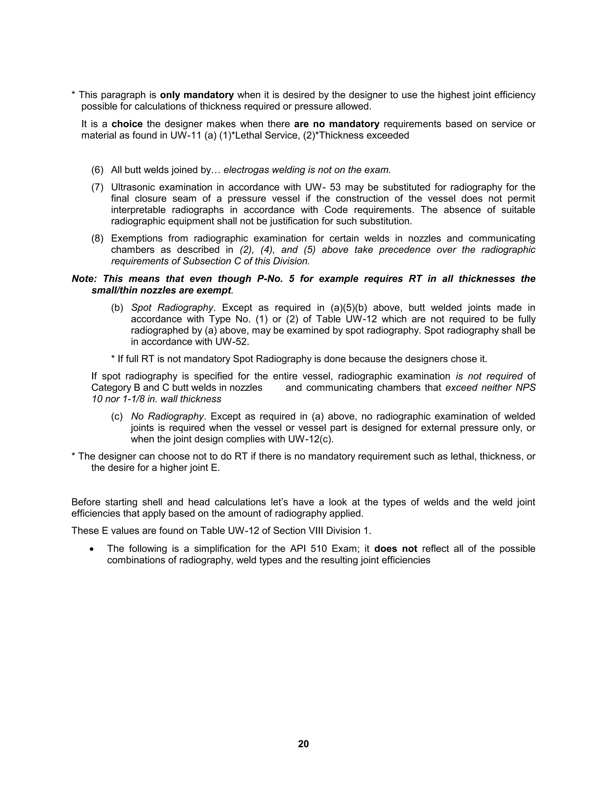 20
* This paragraph is only mandatory when it is desired by the designer to use the highest joint efficiency
possible for calculations of thickness required or pressure allowed.
It is a choice the designer makes when there are no mandatory requirements based on service or
material as found in UW-11 (a) (1)*Lethal Service, (2)*Thickness exceeded
(6) All butt welds joined by… electrogas welding is not on the exam.
(7) Ultrasonic examination in accordance with UW- 53 may be substituted for radiography for the
final closure seam of a pressure vessel if the construction of the vessel does not permit
interpretable radiographs in accordance with Code requirements. The absence of suitable
radiographic equipment shall not be justification for such substitution.
(8) Exemptions from radiographic examination for certain welds in nozzles and communicating
chambers as described in (2), (4), and (5) above take precedence over the radiographic
requirements of Subsection C of this Division.
Note: This means that even though P-No. 5 for example requires RT in all thicknesses the
small/thin nozzles are exempt.
(b) Spot Radiography. Except as required in (a)(5)(b) above, butt welded joints made in
accordance with Type No. (1) or (2) of Table UW-12 which are not required to be fully
radiographed by (a) above, may be examined by spot radiography. Spot radiography shall be
in accordance with UW-52.
* If full RT is not mandatory Spot Radiography is done because the designers chose it.
If spot radiography is specified for the entire vessel, radiographic examination is not required of
Category B and C butt welds in nozzles and communicating chambers that exceed neither NPS
10 nor 1-1/8 in. wall thickness
(c) No Radiography. Except as required in (a) above, no radiographic examination of welded
joints is required when the vessel or vessel part is designed for external pressure only, or
when the joint design complies with UW-12(c).
* The designer can choose not to do RT if there is no mandatory requirement such as lethal, thickness, or
the desire for a higher joint E.
Before starting shell and head calculations let’s have a look at the types of welds and the weld joint
efficiencies that apply based on the amount of radiography applied.
These E values are found on Table UW-12 of Section VIII Division 1.
 The following is a simplification for the API 510 Exam; it does not reflect all of the possible
combinations of radiography, weld types and the resulting joint efficiencies
 