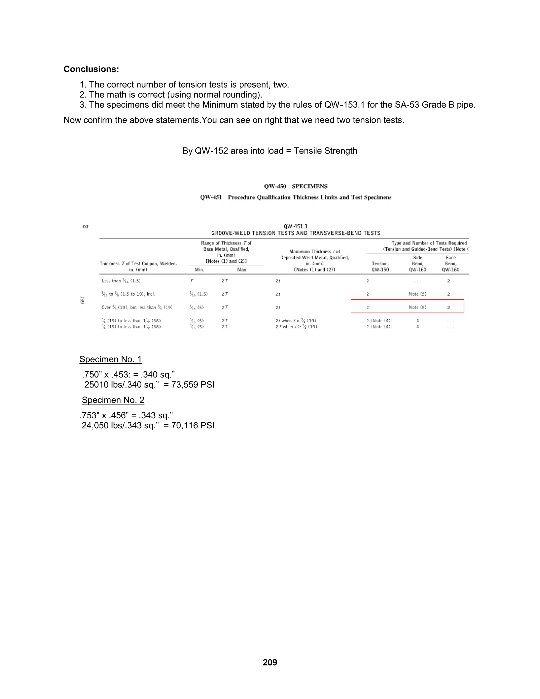 209
Conclusions:
1. The correct number of tension tests is present, two.
2. The math is correct (using normal rounding).
3. The specimens did meet the Minimum stated by the rules of QW-153.1 for the SA-53 Grade B pipe.
Now confirm the above statements.You can see on right that we need two tension tests.
By QW-152 area into load = Tensile Strength
Specimen No. 1
.750” x .453: = .340 sq.”
25010 lbs/.340 sq.” = 73,559 PSI
Specimen No. 2
.753” x .456” = .343 sq.”
24,050 lbs/.343 sq.” = 70,116 PSI
 