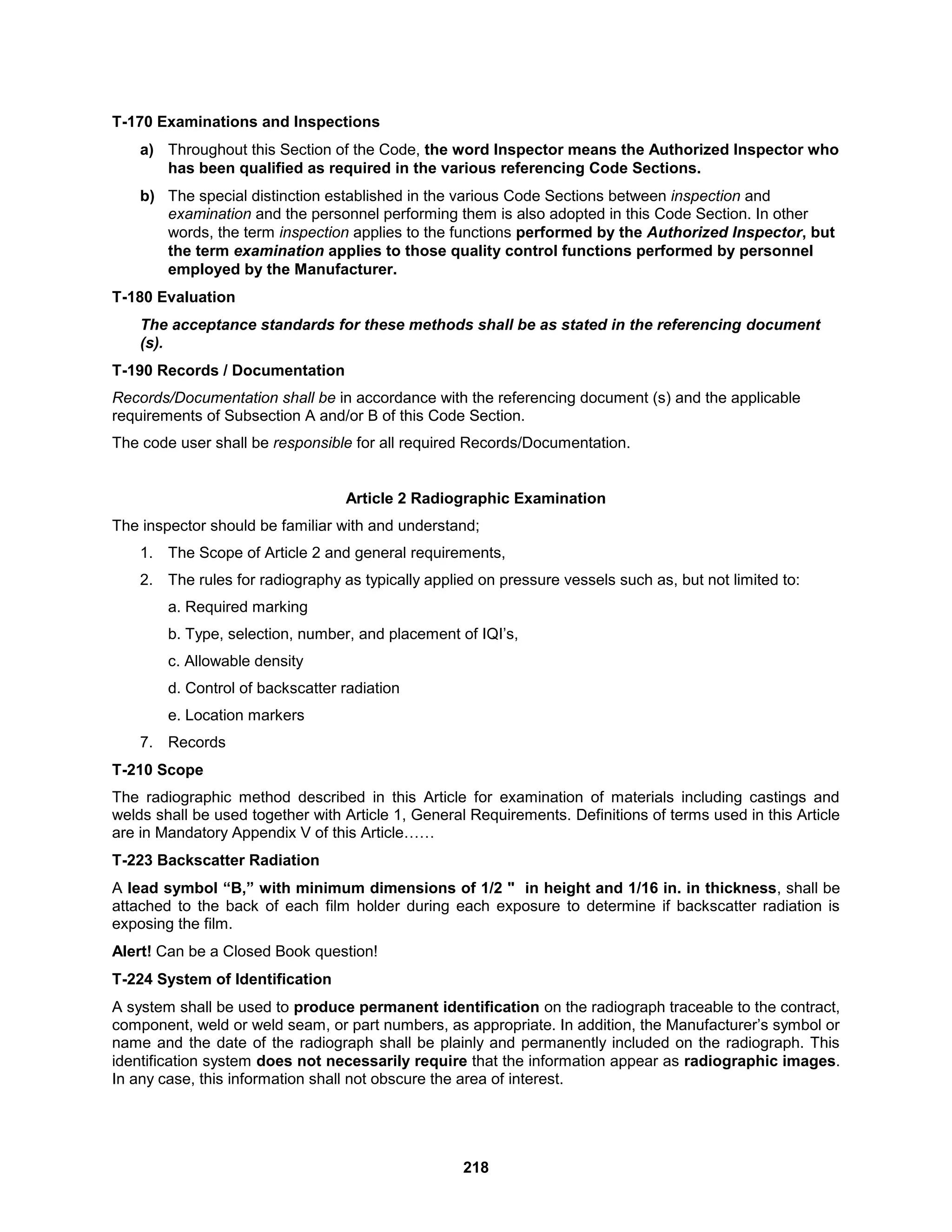 218
T-170 Examinations and Inspections
a) Throughout this Section of the Code, the word Inspector means the Authorized Inspector who
has been qualified as required in the various referencing Code Sections.
b) The special distinction established in the various Code Sections between inspection and
examination and the personnel performing them is also adopted in this Code Section. In other
words, the term inspection applies to the functions performed by the Authorized Inspector, but
the term examination applies to those quality control functions performed by personnel
employed by the Manufacturer.
T-180 Evaluation
The acceptance standards for these methods shall be as stated in the referencing document
(s).
T-190 Records / Documentation
Records/Documentation shall be in accordance with the referencing document (s) and the applicable
requirements of Subsection A and/or B of this Code Section.
The code user shall be responsible for all required Records/Documentation.
Article 2 Radiographic Examination
The inspector should be familiar with and understand;
1. The Scope of Article 2 and general requirements,
2. The rules for radiography as typically applied on pressure vessels such as, but not limited to:
a. Required marking
b. Type, selection, number, and placement of IQI’s,
c. Allowable density
d. Control of backscatter radiation
e. Location markers
7. Records
T-210 Scope
The radiographic method described in this Article for examination of materials including castings and
welds shall be used together with Article 1, General Requirements. Definitions of terms used in this Article
are in Mandatory Appendix V of this Article……
T-223 Backscatter Radiation
A lead symbol “B,” with minimum dimensions of 1/2 " in height and 1/16 in. in thickness, shall be
attached to the back of each film holder during each exposure to determine if backscatter radiation is
exposing the film.
Alert! Can be a Closed Book question!
T-224 System of Identification
A system shall be used to produce permanent identification on the radiograph traceable to the contract,
component, weld or weld seam, or part numbers, as appropriate. In addition, the Manufacturer’s symbol or
name and the date of the radiograph shall be plainly and permanently included on the radiograph. This
identification system does not necessarily require that the information appear as radiographic images.
In any case, this information shall not obscure the area of interest.
 