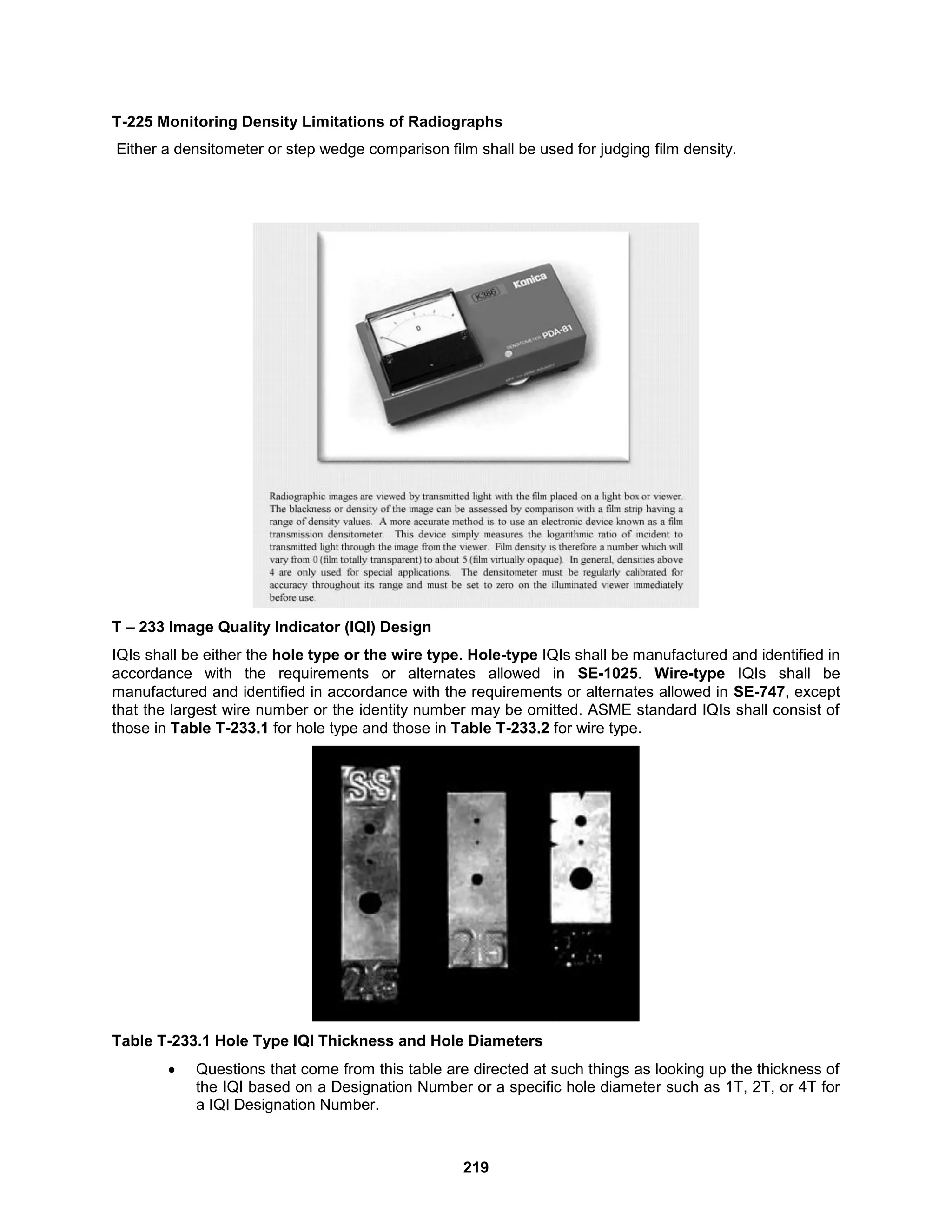219
T-225 Monitoring Density Limitations of Radiographs
Either a densitometer or step wedge comparison film shall be used for judging film density.
T – 233 Image Quality Indicator (IQI) Design
IQIs shall be either the hole type or the wire type. Hole-type IQIs shall be manufactured and identified in
accordance with the requirements or alternates allowed in SE-1025. Wire-type IQIs shall be
manufactured and identified in accordance with the requirements or alternates allowed in SE-747, except
that the largest wire number or the identity number may be omitted. ASME standard IQIs shall consist of
those in Table T-233.1 for hole type and those in Table T-233.2 for wire type.
Table T-233.1 Hole Type IQI Thickness and Hole Diameters
 Questions that come from this table are directed at such things as looking up the thickness of
the IQI based on a Designation Number or a specific hole diameter such as 1T, 2T, or 4T for
a IQI Designation Number.
 