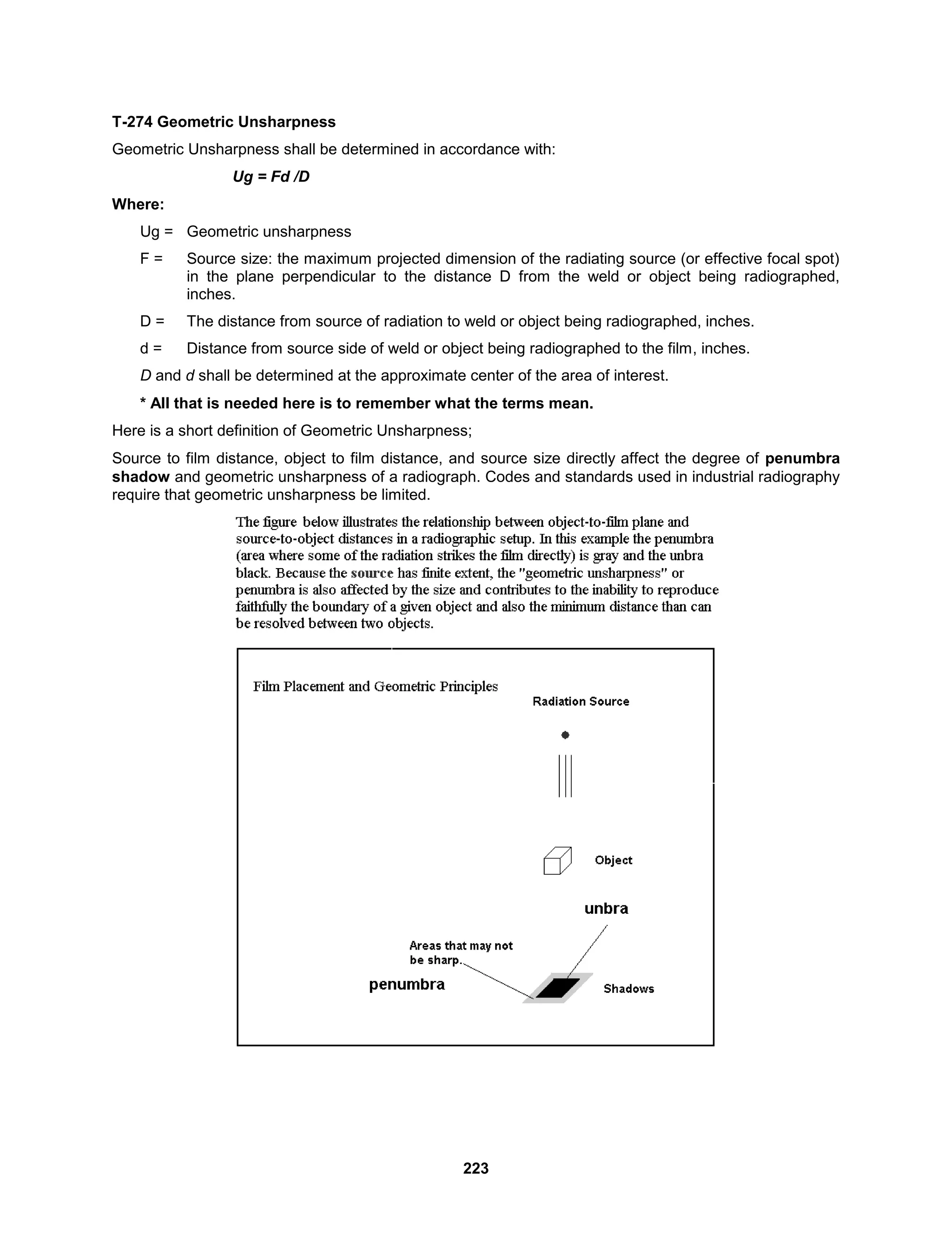 223
T-274 Geometric Unsharpness
Geometric Unsharpness shall be determined in accordance with:
Ug = Fd /D
Where:
Ug = Geometric unsharpness
F = Source size: the maximum projected dimension of the radiating source (or effective focal spot)
in the plane perpendicular to the distance D from the weld or object being radiographed,
inches.
D = The distance from source of radiation to weld or object being radiographed, inches.
d = Distance from source side of weld or object being radiographed to the film, inches.
D and d shall be determined at the approximate center of the area of interest.
* All that is needed here is to remember what the terms mean.
Here is a short definition of Geometric Unsharpness;
Source to film distance, object to film distance, and source size directly affect the degree of penumbra
shadow and geometric unsharpness of a radiograph. Codes and standards used in industrial radiography
require that geometric unsharpness be limited.
 
