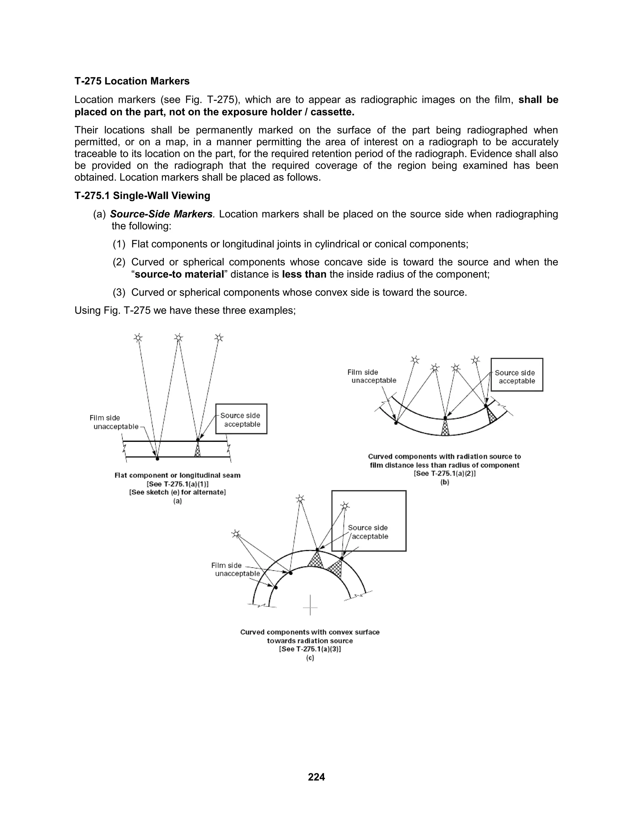 224
T-275 Location Markers
Location markers (see Fig. T-275), which are to appear as radiographic images on the film, shall be
placed on the part, not on the exposure holder / cassette.
Their locations shall be permanently marked on the surface of the part being radiographed when
permitted, or on a map, in a manner permitting the area of interest on a radiograph to be accurately
traceable to its location on the part, for the required retention period of the radiograph. Evidence shall also
be provided on the radiograph that the required coverage of the region being examined has been
obtained. Location markers shall be placed as follows.
T-275.1 Single-Wall Viewing
(a) Source-Side Markers. Location markers shall be placed on the source side when radiographing
the following:
(1) Flat components or longitudinal joints in cylindrical or conical components;
(2) Curved or spherical components whose concave side is toward the source and when the
“source-to material” distance is less than the inside radius of the component;
(3) Curved or spherical components whose convex side is toward the source.
Using Fig. T-275 we have these three examples;
 