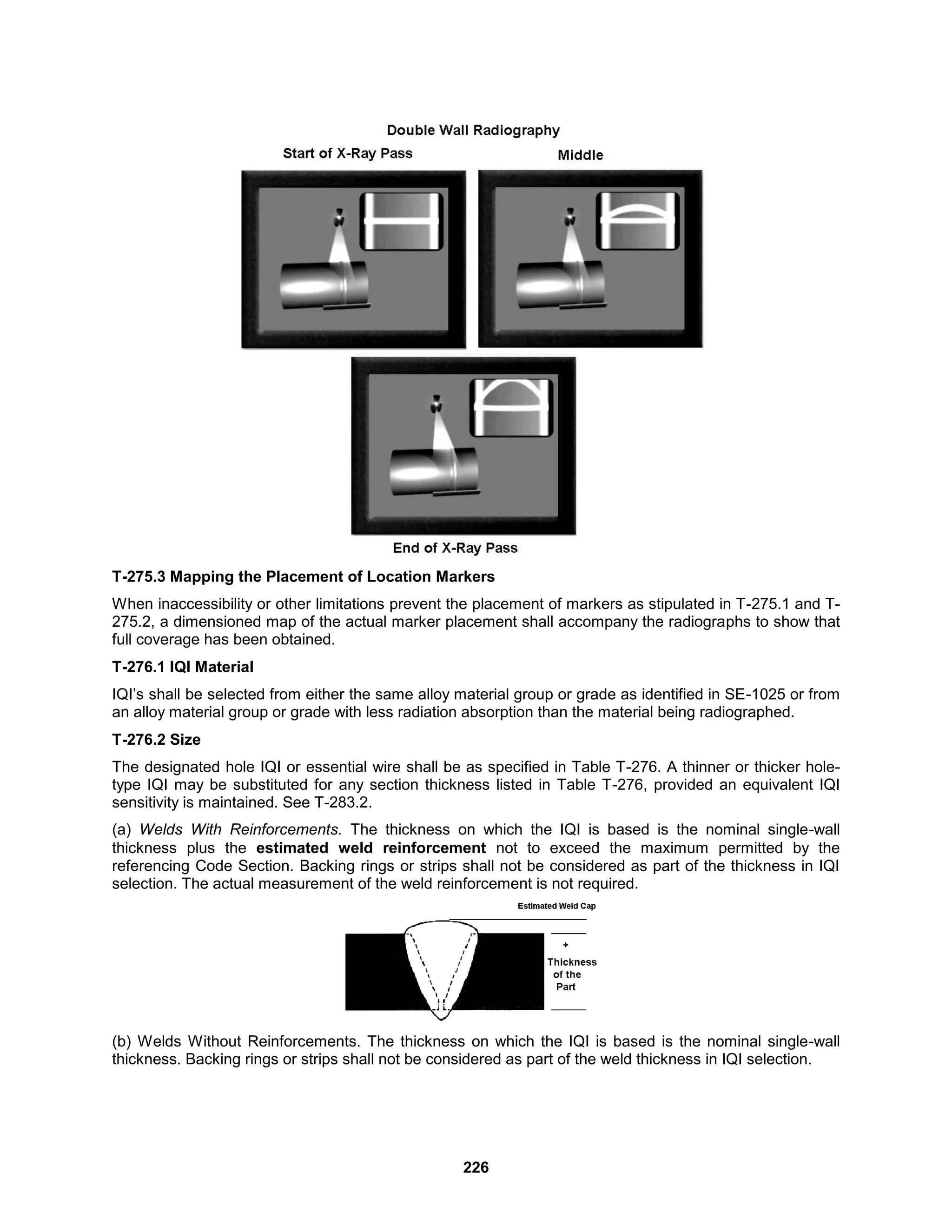 226
T-275.3 Mapping the Placement of Location Markers
When inaccessibility or other limitations prevent the placement of markers as stipulated in T-275.1 and T-
275.2, a dimensioned map of the actual marker placement shall accompany the radiographs to show that
full coverage has been obtained.
T-276.1 IQI Material
IQI’s shall be selected from either the same alloy material group or grade as identified in SE-1025 or from
an alloy material group or grade with less radiation absorption than the material being radiographed.
T-276.2 Size
The designated hole IQI or essential wire shall be as specified in Table T-276. A thinner or thicker hole-
type IQI may be substituted for any section thickness listed in Table T-276, provided an equivalent IQI
sensitivity is maintained. See T-283.2.
(a) Welds With Reinforcements. The thickness on which the IQI is based is the nominal single-wall
thickness plus the estimated weld reinforcement not to exceed the maximum permitted by the
referencing Code Section. Backing rings or strips shall not be considered as part of the thickness in IQI
selection. The actual measurement of the weld reinforcement is not required.
(b) Welds Without Reinforcements. The thickness on which the IQI is based is the nominal single-wall
thickness. Backing rings or strips shall not be considered as part of the weld thickness in IQI selection.
 