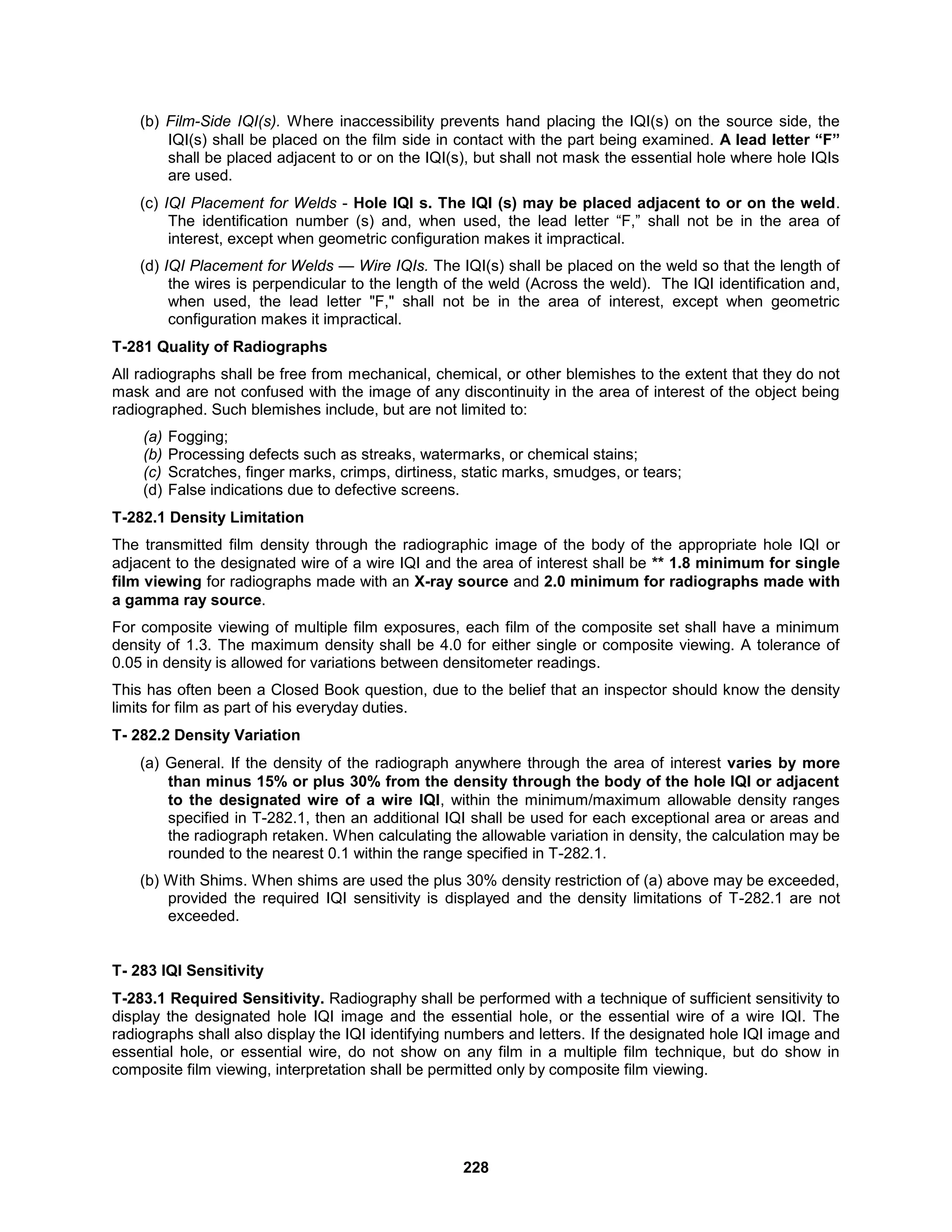 228
(b) Film-Side IQI(s). Where inaccessibility prevents hand placing the IQI(s) on the source side, the
IQI(s) shall be placed on the film side in contact with the part being examined. A lead letter “F”
shall be placed adjacent to or on the IQI(s), but shall not mask the essential hole where hole IQIs
are used.
(c) IQI Placement for Welds - Hole IQI s. The IQI (s) may be placed adjacent to or on the weld.
The identification number (s) and, when used, the lead letter “F,” shall not be in the area of
interest, except when geometric configuration makes it impractical.
(d) IQI Placement for Welds — Wire IQIs. The IQI(s) shall be placed on the weld so that the length of
the wires is perpendicular to the length of the weld (Across the weld). The IQI identification and,
when used, the lead letter "F," shall not be in the area of interest, except when geometric
configuration makes it impractical.
T-281 Quality of Radiographs
All radiographs shall be free from mechanical, chemical, or other blemishes to the extent that they do not
mask and are not confused with the image of any discontinuity in the area of interest of the object being
radiographed. Such blemishes include, but are not limited to:
(a) Fogging;
(b) Processing defects such as streaks, watermarks, or chemical stains;
(c) Scratches, finger marks, crimps, dirtiness, static marks, smudges, or tears;
(d) False indications due to defective screens.
T-282.1 Density Limitation
The transmitted film density through the radiographic image of the body of the appropriate hole IQI or
adjacent to the designated wire of a wire IQI and the area of interest shall be ** 1.8 minimum for single
film viewing for radiographs made with an X-ray source and 2.0 minimum for radiographs made with
a gamma ray source.
For composite viewing of multiple film exposures, each film of the composite set shall have a minimum
density of 1.3. The maximum density shall be 4.0 for either single or composite viewing. A tolerance of
0.05 in density is allowed for variations between densitometer readings.
This has often been a Closed Book question, due to the belief that an inspector should know the density
limits for film as part of his everyday duties.
T- 282.2 Density Variation
(a) General. If the density of the radiograph anywhere through the area of interest varies by more
than minus 15% or plus 30% from the density through the body of the hole IQI or adjacent
to the designated wire of a wire IQI, within the minimum/maximum allowable density ranges
specified in T-282.1, then an additional IQI shall be used for each exceptional area or areas and
the radiograph retaken. When calculating the allowable variation in density, the calculation may be
rounded to the nearest 0.1 within the range specified in T-282.1.
(b) With Shims. When shims are used the plus 30% density restriction of (a) above may be exceeded,
provided the required IQI sensitivity is displayed and the density limitations of T-282.1 are not
exceeded.
T- 283 IQI Sensitivity
T-283.1 Required Sensitivity. Radiography shall be performed with a technique of sufficient sensitivity to
display the designated hole IQI image and the essential hole, or the essential wire of a wire IQI. The
radiographs shall also display the IQI identifying numbers and letters. If the designated hole IQI image and
essential hole, or essential wire, do not show on any film in a multiple film technique, but do show in
composite film viewing, interpretation shall be permitted only by composite film viewing.
 