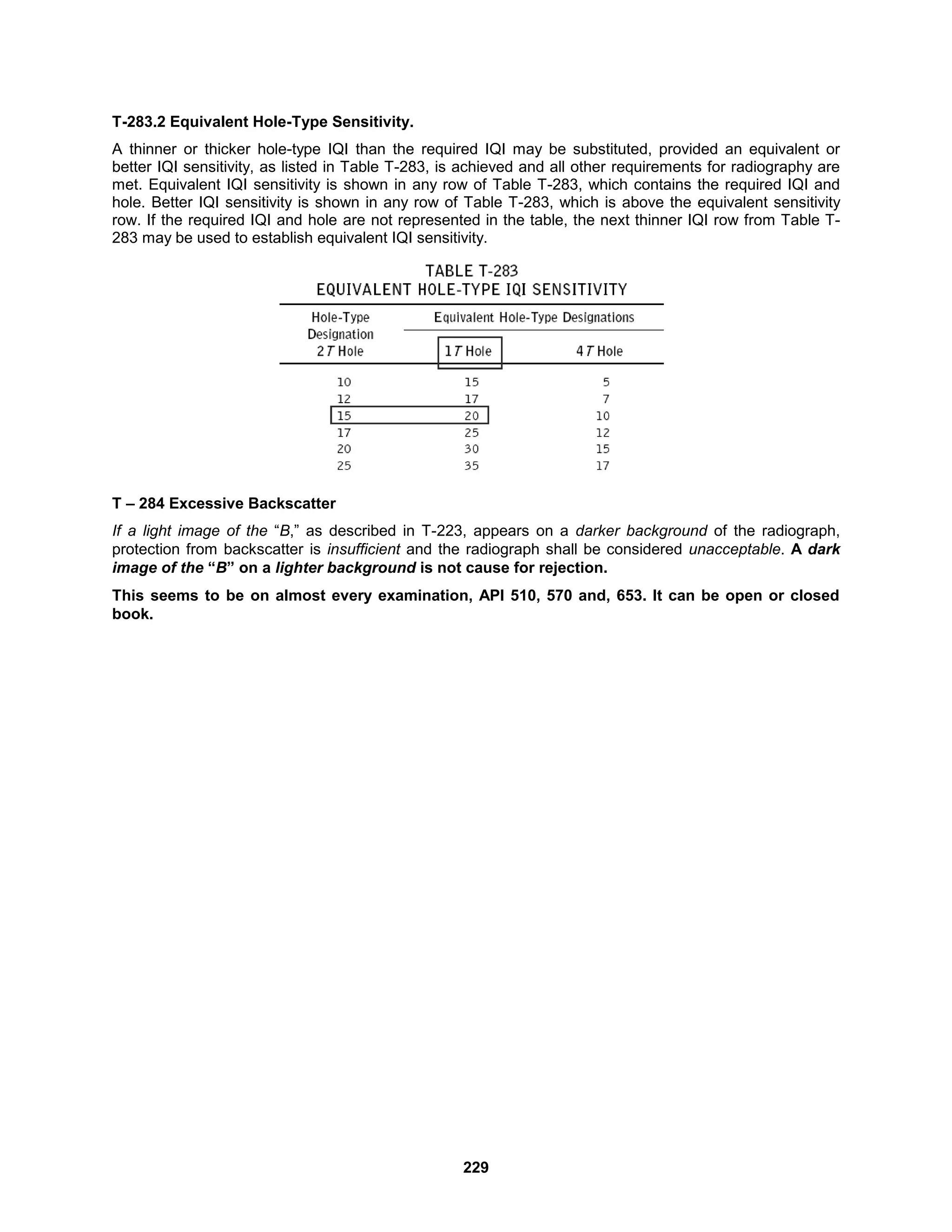 229
T-283.2 Equivalent Hole-Type Sensitivity.
A thinner or thicker hole-type IQI than the required IQI may be substituted, provided an equivalent or
better IQI sensitivity, as listed in Table T-283, is achieved and all other requirements for radiography are
met. Equivalent IQI sensitivity is shown in any row of Table T-283, which contains the required IQI and
hole. Better IQI sensitivity is shown in any row of Table T-283, which is above the equivalent sensitivity
row. If the required IQI and hole are not represented in the table, the next thinner IQI row from Table T-
283 may be used to establish equivalent IQI sensitivity.
T – 284 Excessive Backscatter
If a light image of the “B,” as described in T-223, appears on a darker background of the radiograph,
protection from backscatter is insufficient and the radiograph shall be considered unacceptable. A dark
image of the “B” on a lighter background is not cause for rejection.
This seems to be on almost every examination, API 510, 570 and, 653. It can be open or closed
book.
 