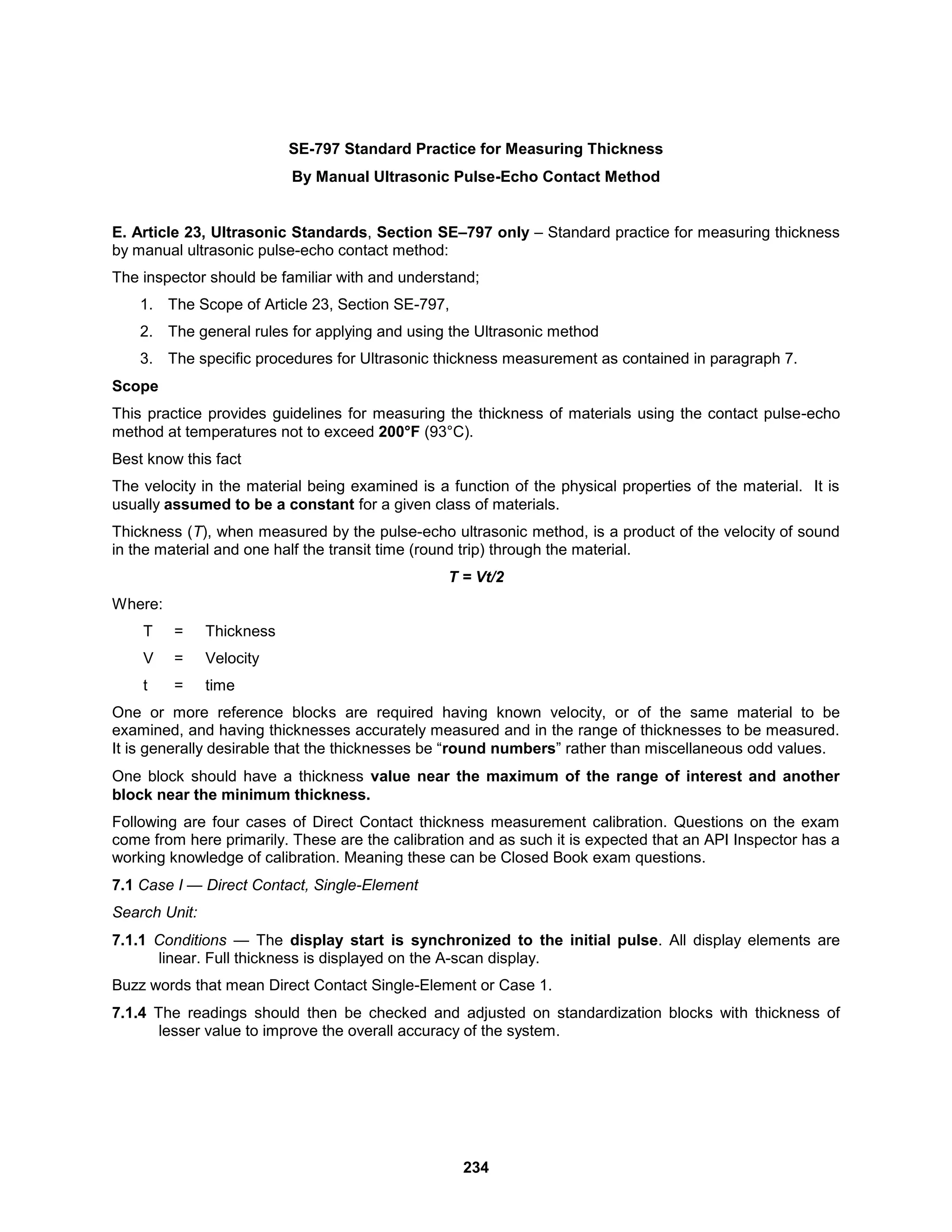 234
SE-797 Standard Practice for Measuring Thickness
By Manual Ultrasonic Pulse-Echo Contact Method
E. Article 23, Ultrasonic Standards, Section SE–797 only – Standard practice for measuring thickness
by manual ultrasonic pulse-echo contact method:
The inspector should be familiar with and understand;
1. The Scope of Article 23, Section SE-797,
2. The general rules for applying and using the Ultrasonic method
3. The specific procedures for Ultrasonic thickness measurement as contained in paragraph 7.
Scope
This practice provides guidelines for measuring the thickness of materials using the contact pulse-echo
method at temperatures not to exceed 200°F (93°C).
Best know this fact
The velocity in the material being examined is a function of the physical properties of the material. It is
usually assumed to be a constant for a given class of materials.
Thickness (T), when measured by the pulse-echo ultrasonic method, is a product of the velocity of sound
in the material and one half the transit time (round trip) through the material.
T = Vt/2
Where:
T = Thickness
V = Velocity
t = time
One or more reference blocks are required having known velocity, or of the same material to be
examined, and having thicknesses accurately measured and in the range of thicknesses to be measured.
It is generally desirable that the thicknesses be “round numbers” rather than miscellaneous odd values.
One block should have a thickness value near the maximum of the range of interest and another
block near the minimum thickness.
Following are four cases of Direct Contact thickness measurement calibration. Questions on the exam
come from here primarily. These are the calibration and as such it is expected that an API Inspector has a
working knowledge of calibration. Meaning these can be Closed Book exam questions.
7.1 Case I — Direct Contact, Single-Element
Search Unit:
7.1.1 Conditions — The display start is synchronized to the initial pulse. All display elements are
linear. Full thickness is displayed on the A-scan display.
Buzz words that mean Direct Contact Single-Element or Case 1.
7.1.4 The readings should then be checked and adjusted on standardization blocks with thickness of
lesser value to improve the overall accuracy of the system.
 