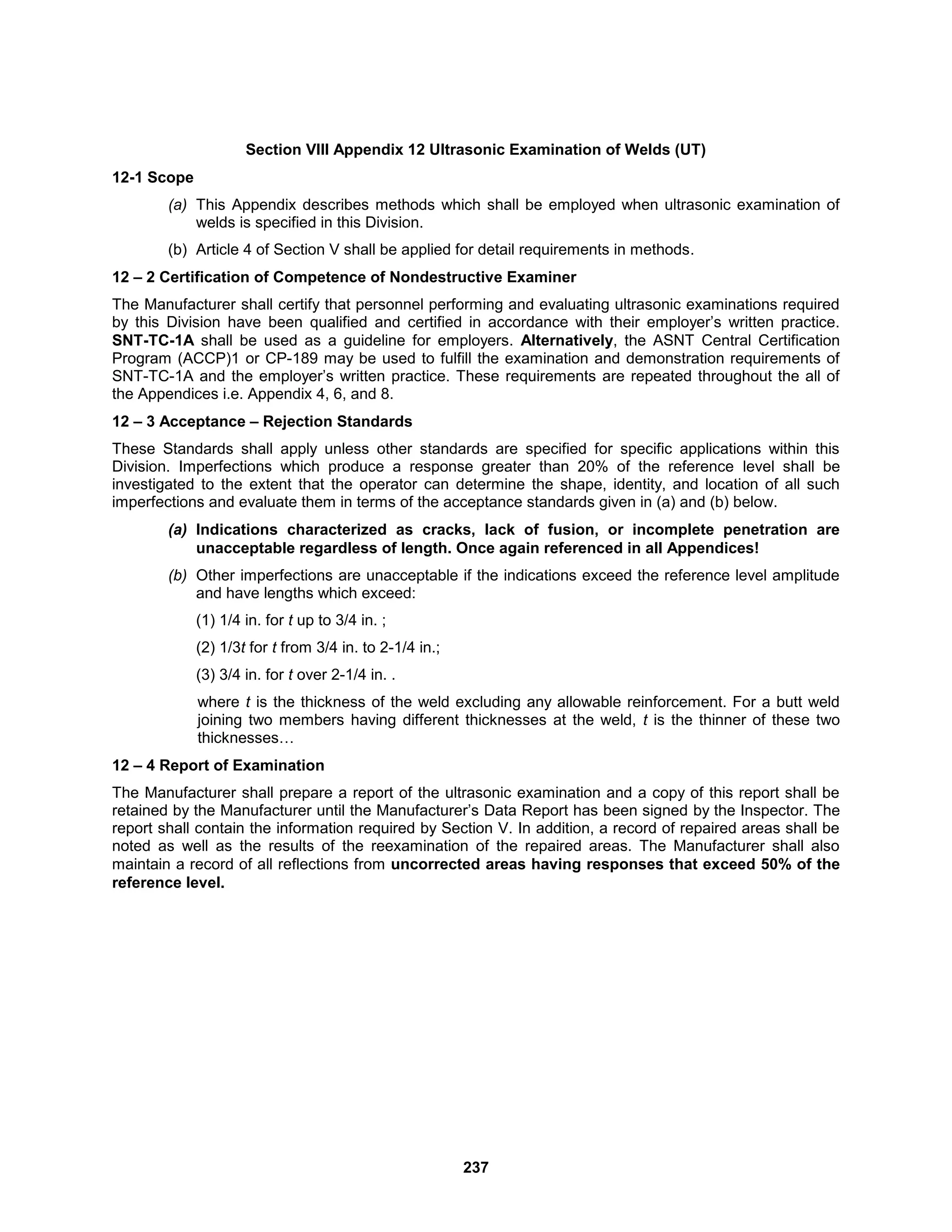 237
Section VIII Appendix 12 Ultrasonic Examination of Welds (UT)
12-1 Scope
(a) This Appendix describes methods which shall be employed when ultrasonic examination of
welds is specified in this Division.
(b) Article 4 of Section V shall be applied for detail requirements in methods.
12 – 2 Certification of Competence of Nondestructive Examiner
The Manufacturer shall certify that personnel performing and evaluating ultrasonic examinations required
by this Division have been qualified and certified in accordance with their employer’s written practice.
SNT-TC-1A shall be used as a guideline for employers. Alternatively, the ASNT Central Certification
Program (ACCP)1 or CP-189 may be used to fulfill the examination and demonstration requirements of
SNT-TC-1A and the employer’s written practice. These requirements are repeated throughout the all of
the Appendices i.e. Appendix 4, 6, and 8.
12 – 3 Acceptance – Rejection Standards
These Standards shall apply unless other standards are specified for specific applications within this
Division. Imperfections which produce a response greater than 20% of the reference level shall be
investigated to the extent that the operator can determine the shape, identity, and location of all such
imperfections and evaluate them in terms of the acceptance standards given in (a) and (b) below.
(a) Indications characterized as cracks, lack of fusion, or incomplete penetration are
unacceptable regardless of length. Once again referenced in all Appendices!
(b) Other imperfections are unacceptable if the indications exceed the reference level amplitude
and have lengths which exceed:
(1) 1/4 in. for t up to 3/4 in. ;
(2) 1/3t for t from 3/4 in. to 2-1/4 in.;
(3) 3/4 in. for t over 2-1/4 in. .
where t is the thickness of the weld excluding any allowable reinforcement. For a butt weld
joining two members having different thicknesses at the weld, t is the thinner of these two
thicknesses…
12 – 4 Report of Examination
The Manufacturer shall prepare a report of the ultrasonic examination and a copy of this report shall be
retained by the Manufacturer until the Manufacturer’s Data Report has been signed by the Inspector. The
report shall contain the information required by Section V. In addition, a record of repaired areas shall be
noted as well as the results of the reexamination of the repaired areas. The Manufacturer shall also
maintain a record of all reflections from uncorrected areas having responses that exceed 50% of the
reference level.
 