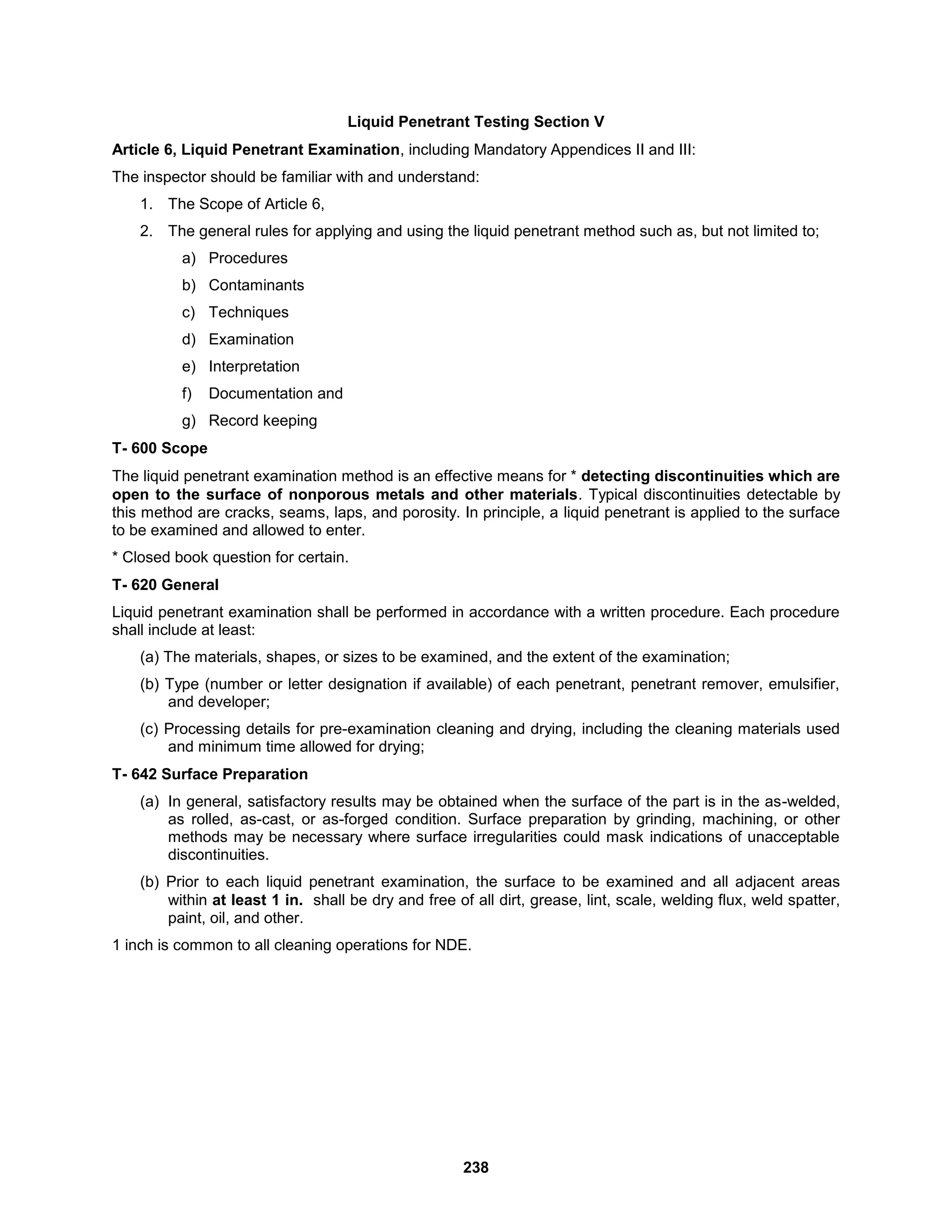 238
Liquid Penetrant Testing Section V
Article 6, Liquid Penetrant Examination, including Mandatory Appendices II and III:
The inspector should be familiar with and understand:
1. The Scope of Article 6,
2. The general rules for applying and using the liquid penetrant method such as, but not limited to;
a) Procedures
b) Contaminants
c) Techniques
d) Examination
e) Interpretation
f) Documentation and
g) Record keeping
T- 600 Scope
The liquid penetrant examination method is an effective means for * detecting discontinuities which are
open to the surface of nonporous metals and other materials. Typical discontinuities detectable by
this method are cracks, seams, laps, and porosity. In principle, a liquid penetrant is applied to the surface
to be examined and allowed to enter.
* Closed book question for certain.
T- 620 General
Liquid penetrant examination shall be performed in accordance with a written procedure. Each procedure
shall include at least:
(a) The materials, shapes, or sizes to be examined, and the extent of the examination;
(b) Type (number or letter designation if available) of each penetrant, penetrant remover, emulsifier,
and developer;
(c) Processing details for pre-examination cleaning and drying, including the cleaning materials used
and minimum time allowed for drying;
T- 642 Surface Preparation
(a) In general, satisfactory results may be obtained when the surface of the part is in the as-welded,
as rolled, as-cast, or as-forged condition. Surface preparation by grinding, machining, or other
methods may be necessary where surface irregularities could mask indications of unacceptable
discontinuities.
(b) Prior to each liquid penetrant examination, the surface to be examined and all adjacent areas
within at least 1 in. shall be dry and free of all dirt, grease, lint, scale, welding flux, weld spatter,
paint, oil, and other.
1 inch is common to all cleaning operations for NDE.
 