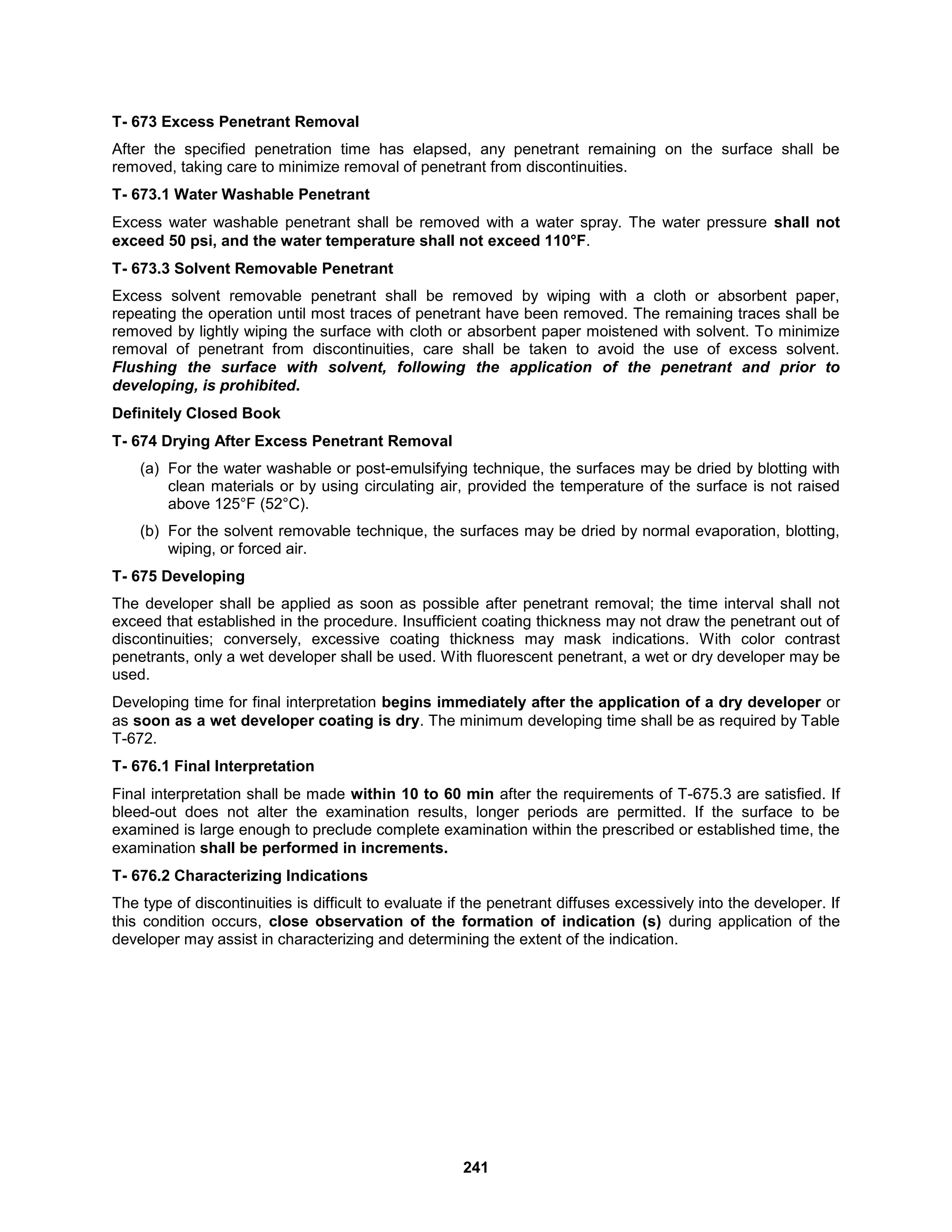 241
T- 673 Excess Penetrant Removal
After the specified penetration time has elapsed, any penetrant remaining on the surface shall be
removed, taking care to minimize removal of penetrant from discontinuities.
T- 673.1 Water Washable Penetrant
Excess water washable penetrant shall be removed with a water spray. The water pressure shall not
exceed 50 psi, and the water temperature shall not exceed 110°F.
T- 673.3 Solvent Removable Penetrant
Excess solvent removable penetrant shall be removed by wiping with a cloth or absorbent paper,
repeating the operation until most traces of penetrant have been removed. The remaining traces shall be
removed by lightly wiping the surface with cloth or absorbent paper moistened with solvent. To minimize
removal of penetrant from discontinuities, care shall be taken to avoid the use of excess solvent.
Flushing the surface with solvent, following the application of the penetrant and prior to
developing, is prohibited.
Definitely Closed Book
T- 674 Drying After Excess Penetrant Removal
(a) For the water washable or post-emulsifying technique, the surfaces may be dried by blotting with
clean materials or by using circulating air, provided the temperature of the surface is not raised
above 125°F (52°C).
(b) For the solvent removable technique, the surfaces may be dried by normal evaporation, blotting,
wiping, or forced air.
T- 675 Developing
The developer shall be applied as soon as possible after penetrant removal; the time interval shall not
exceed that established in the procedure. Insufficient coating thickness may not draw the penetrant out of
discontinuities; conversely, excessive coating thickness may mask indications. With color contrast
penetrants, only a wet developer shall be used. With fluorescent penetrant, a wet or dry developer may be
used.
Developing time for final interpretation begins immediately after the application of a dry developer or
as soon as a wet developer coating is dry. The minimum developing time shall be as required by Table
T-672.
T- 676.1 Final Interpretation
Final interpretation shall be made within 10 to 60 min after the requirements of T-675.3 are satisfied. If
bleed-out does not alter the examination results, longer periods are permitted. If the surface to be
examined is large enough to preclude complete examination within the prescribed or established time, the
examination shall be performed in increments.
T- 676.2 Characterizing Indications
The type of discontinuities is difficult to evaluate if the penetrant diffuses excessively into the developer. If
this condition occurs, close observation of the formation of indication (s) during application of the
developer may assist in characterizing and determining the extent of the indication.
 