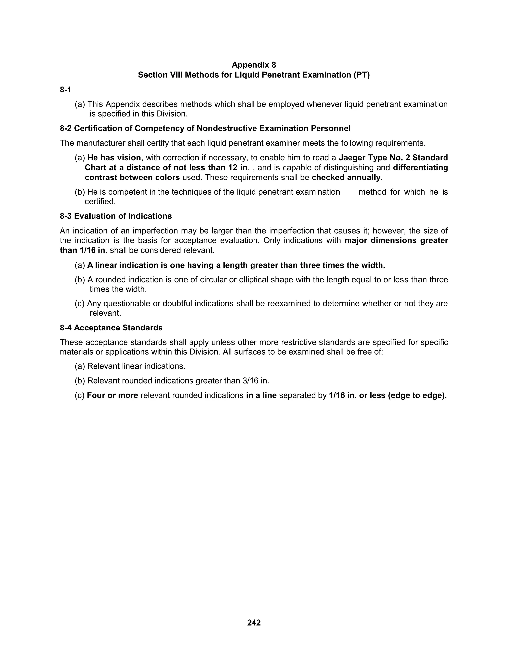 242
Appendix 8
Section VIII Methods for Liquid Penetrant Examination (PT)
8-1
(a) This Appendix describes methods which shall be employed whenever liquid penetrant examination
is specified in this Division.
8-2 Certification of Competency of Nondestructive Examination Personnel
The manufacturer shall certify that each liquid penetrant examiner meets the following requirements.
(a) He has vision, with correction if necessary, to enable him to read a Jaeger Type No. 2 Standard
Chart at a distance of not less than 12 in. , and is capable of distinguishing and differentiating
contrast between colors used. These requirements shall be checked annually.
(b) He is competent in the techniques of the liquid penetrant examination method for which he is
certified.
8-3 Evaluation of Indications
An indication of an imperfection may be larger than the imperfection that causes it; however, the size of
the indication is the basis for acceptance evaluation. Only indications with major dimensions greater
than 1/16 in. shall be considered relevant.
(a) A linear indication is one having a length greater than three times the width.
(b) A rounded indication is one of circular or elliptical shape with the length equal to or less than three
times the width.
(c) Any questionable or doubtful indications shall be reexamined to determine whether or not they are
relevant.
8-4 Acceptance Standards
These acceptance standards shall apply unless other more restrictive standards are specified for specific
materials or applications within this Division. All surfaces to be examined shall be free of:
(a) Relevant linear indications.
(b) Relevant rounded indications greater than 3/16 in.
(c) Four or more relevant rounded indications in a line separated by 1/16 in. or less (edge to edge).
 
