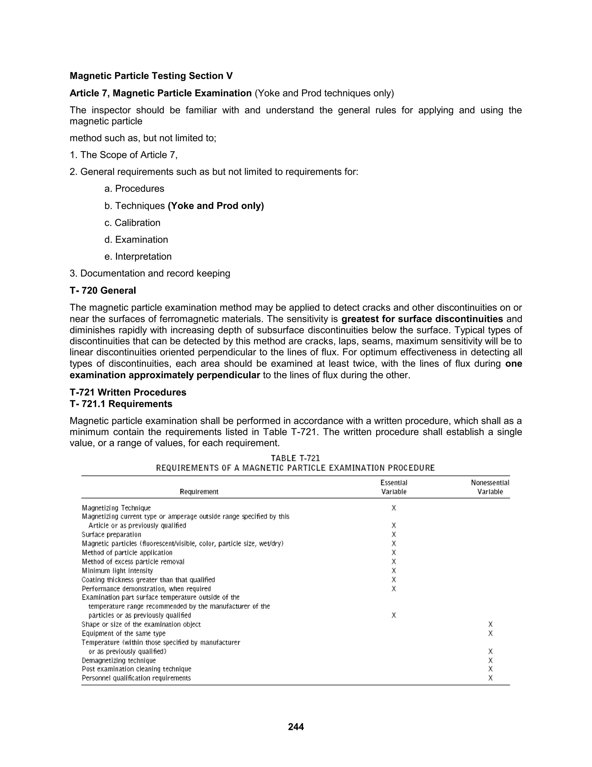 244
Magnetic Particle Testing Section V
Article 7, Magnetic Particle Examination (Yoke and Prod techniques only)
The inspector should be familiar with and understand the general rules for applying and using the
magnetic particle
method such as, but not limited to;
1. The Scope of Article 7,
2. General requirements such as but not limited to requirements for:
a. Procedures
b. Techniques (Yoke and Prod only)
c. Calibration
d. Examination
e. Interpretation
3. Documentation and record keeping
T- 720 General
The magnetic particle examination method may be applied to detect cracks and other discontinuities on or
near the surfaces of ferromagnetic materials. The sensitivity is greatest for surface discontinuities and
diminishes rapidly with increasing depth of subsurface discontinuities below the surface. Typical types of
discontinuities that can be detected by this method are cracks, laps, seams, maximum sensitivity will be to
linear discontinuities oriented perpendicular to the lines of flux. For optimum effectiveness in detecting all
types of discontinuities, each area should be examined at least twice, with the lines of flux during one
examination approximately perpendicular to the lines of flux during the other.
T-721 Written Procedures
T- 721.1 Requirements
Magnetic particle examination shall be performed in accordance with a written procedure, which shall as a
minimum contain the requirements listed in Table T-721. The written procedure shall establish a single
value, or a range of values, for each requirement.
 