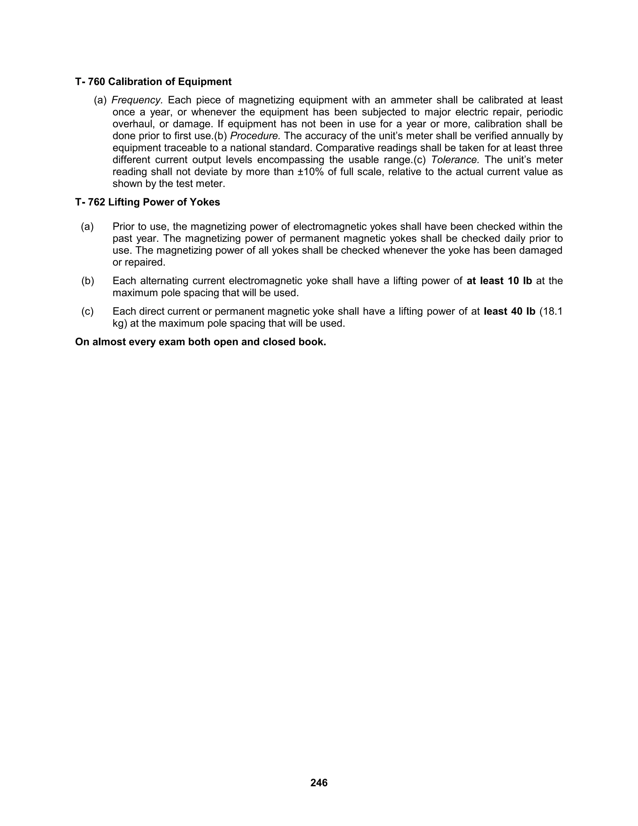 246
T- 760 Calibration of Equipment
(a) Frequency. Each piece of magnetizing equipment with an ammeter shall be calibrated at least
once a year, or whenever the equipment has been subjected to major electric repair, periodic
overhaul, or damage. If equipment has not been in use for a year or more, calibration shall be
done prior to first use.(b) Procedure. The accuracy of the unit’s meter shall be verified annually by
equipment traceable to a national standard. Comparative readings shall be taken for at least three
different current output levels encompassing the usable range.(c) Tolerance. The unit’s meter
reading shall not deviate by more than ±10% of full scale, relative to the actual current value as
shown by the test meter.
T- 762 Lifting Power of Yokes
(a) Prior to use, the magnetizing power of electromagnetic yokes shall have been checked within the
past year. The magnetizing power of permanent magnetic yokes shall be checked daily prior to
use. The magnetizing power of all yokes shall be checked whenever the yoke has been damaged
or repaired.
(b) Each alternating current electromagnetic yoke shall have a lifting power of at least 10 lb at the
maximum pole spacing that will be used.
(c) Each direct current or permanent magnetic yoke shall have a lifting power of at least 40 lb (18.1
kg) at the maximum pole spacing that will be used.
On almost every exam both open and closed book.
 