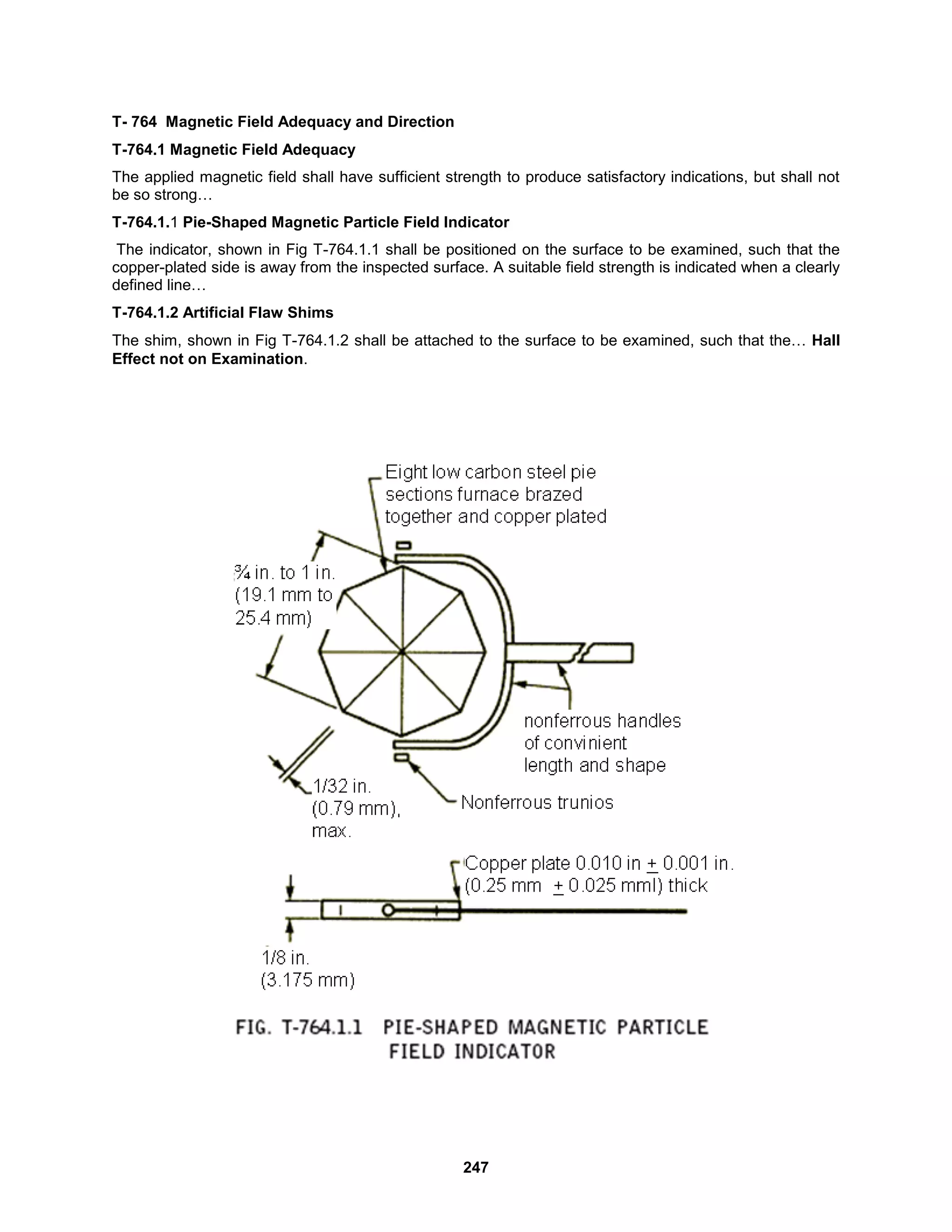 247
T- 764 Magnetic Field Adequacy and Direction
T-764.1 Magnetic Field Adequacy
The applied magnetic field shall have sufficient strength to produce satisfactory indications, but shall not
be so strong…
T-764.1.1 Pie-Shaped Magnetic Particle Field Indicator
The indicator, shown in Fig T-764.1.1 shall be positioned on the surface to be examined, such that the
copper-plated side is away from the inspected surface. A suitable field strength is indicated when a clearly
defined line…
T-764.1.2 Artificial Flaw Shims
The shim, shown in Fig T-764.1.2 shall be attached to the surface to be examined, such that the… Hall
Effect not on Examination.
 