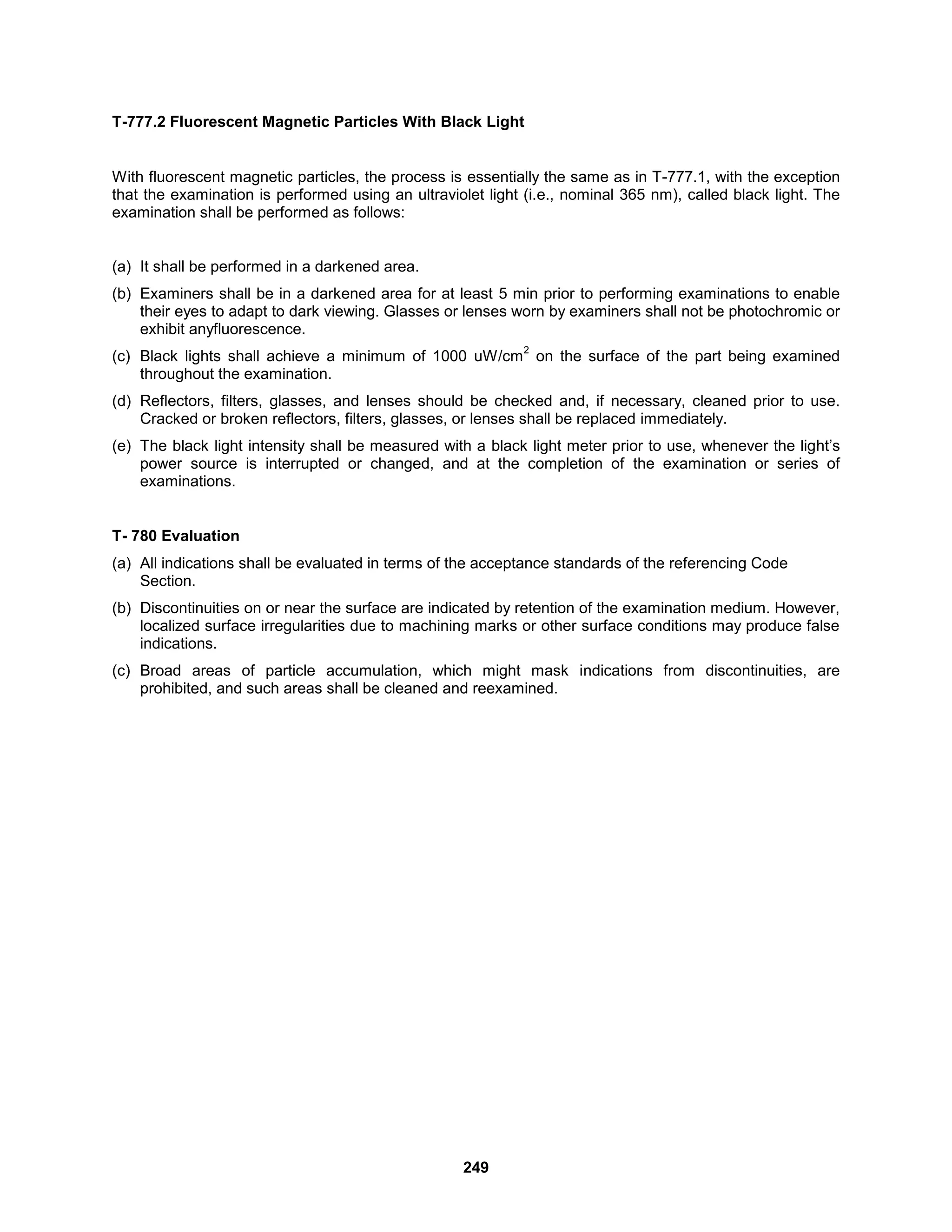 249
T-777.2 Fluorescent Magnetic Particles With Black Light
With fluorescent magnetic particles, the process is essentially the same as in T-777.1, with the exception
that the examination is performed using an ultraviolet light (i.e., nominal 365 nm), called black light. The
examination shall be performed as follows:
(a) It shall be performed in a darkened area.
(b) Examiners shall be in a darkened area for at least 5 min prior to performing examinations to enable
their eyes to adapt to dark viewing. Glasses or lenses worn by examiners shall not be photochromic or
exhibit anyfluorescence.
(c) Black lights shall achieve a minimum of 1000 uW/cm
2
on the surface of the part being examined
throughout the examination.
(d) Reflectors, filters, glasses, and lenses should be checked and, if necessary, cleaned prior to use.
Cracked or broken reflectors, filters, glasses, or lenses shall be replaced immediately.
(e) The black light intensity shall be measured with a black light meter prior to use, whenever the light’s
power source is interrupted or changed, and at the completion of the examination or series of
examinations.
T- 780 Evaluation
(a) All indications shall be evaluated in terms of the acceptance standards of the referencing Code
Section.
(b) Discontinuities on or near the surface are indicated by retention of the examination medium. However,
localized surface irregularities due to machining marks or other surface conditions may produce false
indications.
(c) Broad areas of particle accumulation, which might mask indications from discontinuities, are
prohibited, and such areas shall be cleaned and reexamined.
 