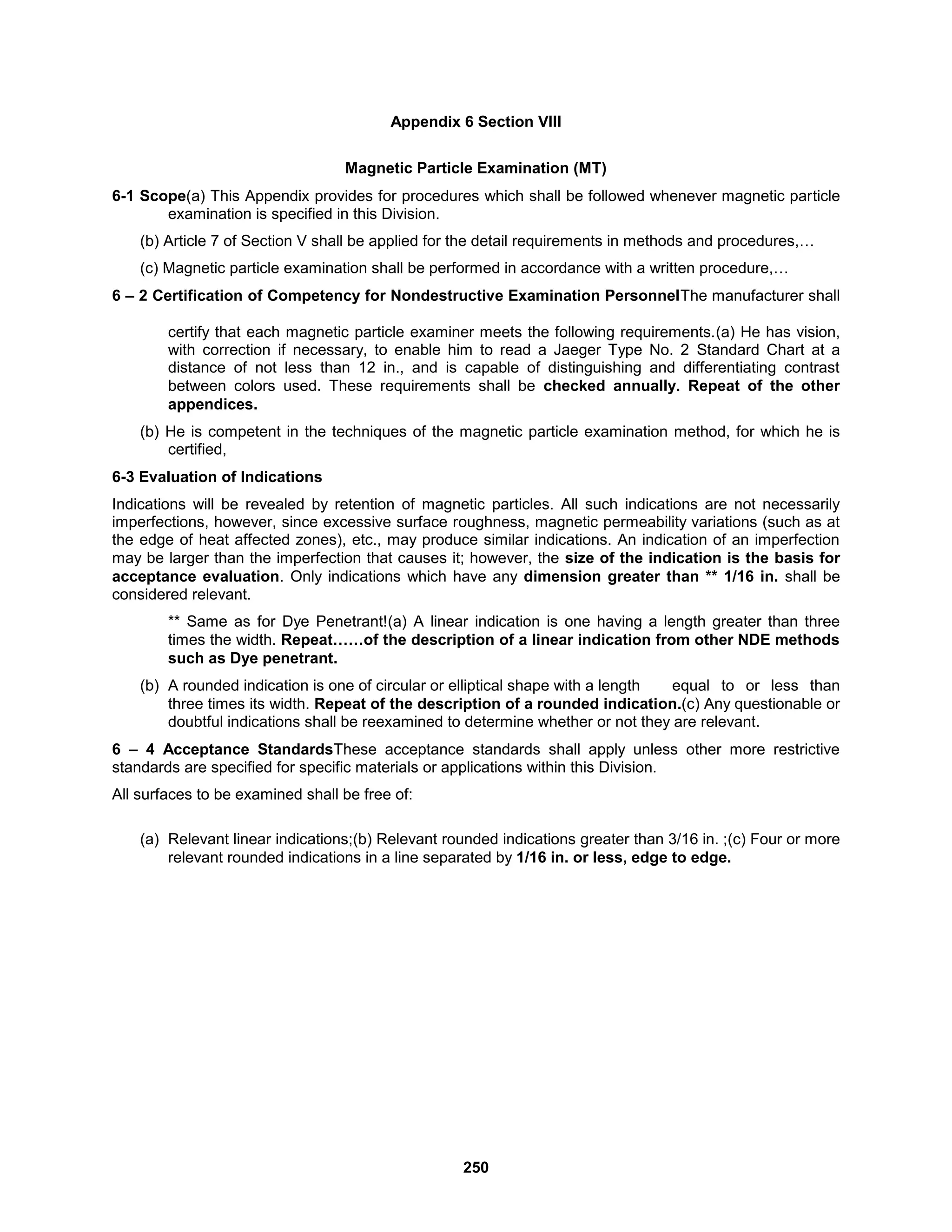 250
Appendix 6 Section VIII
Magnetic Particle Examination (MT)
6-1 Scope(a) This Appendix provides for procedures which shall be followed whenever magnetic particle
examination is specified in this Division.
(b) Article 7 of Section V shall be applied for the detail requirements in methods and procedures,…
(c) Magnetic particle examination shall be performed in accordance with a written procedure,…
6 – 2 Certification of Competency for Nondestructive Examination PersonnelThe manufacturer shall
certify that each magnetic particle examiner meets the following requirements.(a) He has vision,
with correction if necessary, to enable him to read a Jaeger Type No. 2 Standard Chart at a
distance of not less than 12 in., and is capable of distinguishing and differentiating contrast
between colors used. These requirements shall be checked annually. Repeat of the other
appendices.
(b) He is competent in the techniques of the magnetic particle examination method, for which he is
certified,
6-3 Evaluation of Indications
Indications will be revealed by retention of magnetic particles. All such indications are not necessarily
imperfections, however, since excessive surface roughness, magnetic permeability variations (such as at
the edge of heat affected zones), etc., may produce similar indications. An indication of an imperfection
may be larger than the imperfection that causes it; however, the size of the indication is the basis for
acceptance evaluation. Only indications which have any dimension greater than ** 1/16 in. shall be
considered relevant.
** Same as for Dye Penetrant!(a) A linear indication is one having a length greater than three
times the width. Repeat……of the description of a linear indication from other NDE methods
such as Dye penetrant.
(b) A rounded indication is one of circular or elliptical shape with a length equal to or less than
three times its width. Repeat of the description of a rounded indication.(c) Any questionable or
doubtful indications shall be reexamined to determine whether or not they are relevant.
6 – 4 Acceptance StandardsThese acceptance standards shall apply unless other more restrictive
standards are specified for specific materials or applications within this Division.
All surfaces to be examined shall be free of:
(a) Relevant linear indications;(b) Relevant rounded indications greater than 3/16 in. ;(c) Four or more
relevant rounded indications in a line separated by 1/16 in. or less, edge to edge.
 