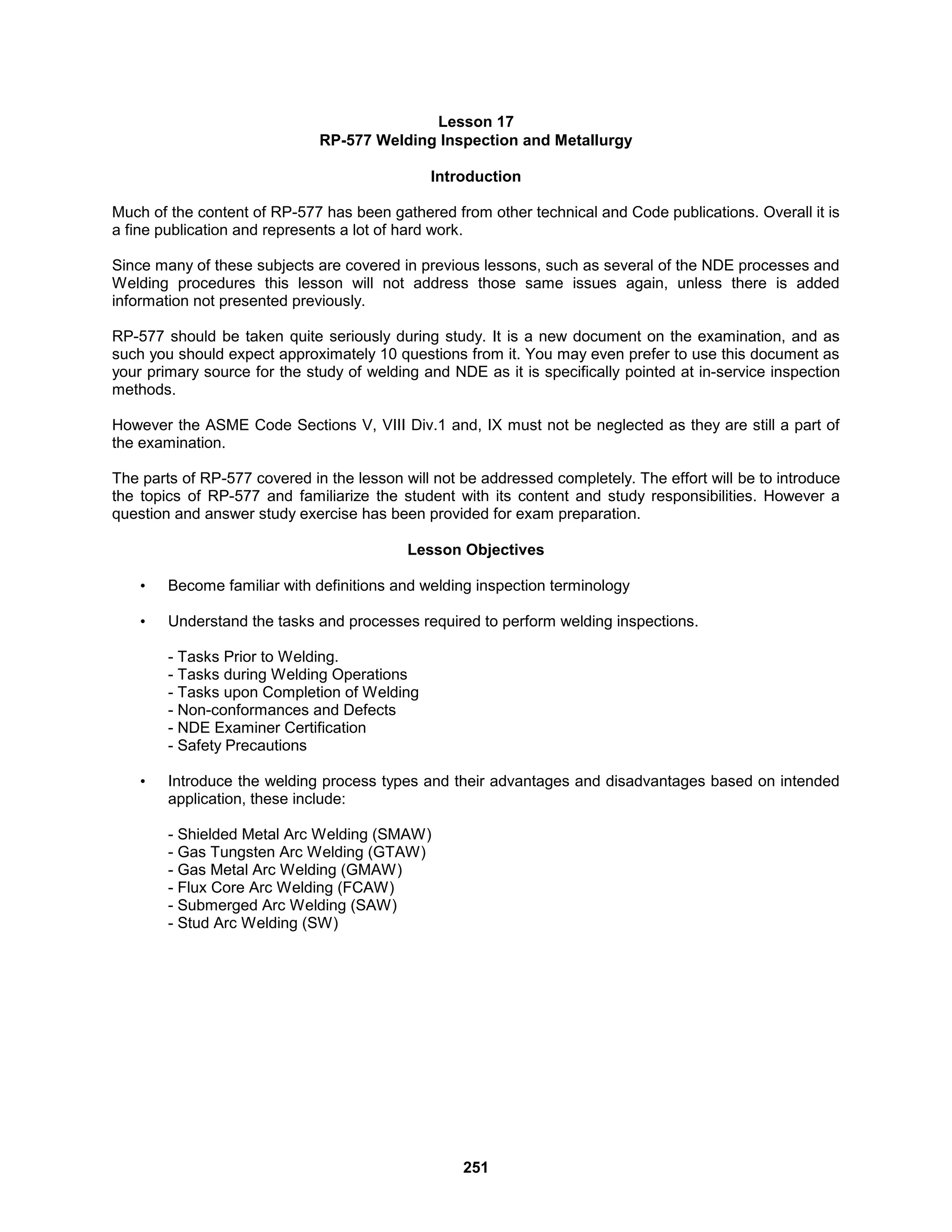 251
Lesson 17
RP-577 Welding Inspection and Metallurgy
Introduction
Much of the content of RP-577 has been gathered from other technical and Code publications. Overall it is
a fine publication and represents a lot of hard work.
Since many of these subjects are covered in previous lessons, such as several of the NDE processes and
Welding procedures this lesson will not address those same issues again, unless there is added
information not presented previously.
RP-577 should be taken quite seriously during study. It is a new document on the examination, and as
such you should expect approximately 10 questions from it. You may even prefer to use this document as
your primary source for the study of welding and NDE as it is specifically pointed at in-service inspection
methods.
However the ASME Code Sections V, VIII Div.1 and, IX must not be neglected as they are still a part of
the examination.
The parts of RP-577 covered in the lesson will not be addressed completely. The effort will be to introduce
the topics of RP-577 and familiarize the student with its content and study responsibilities. However a
question and answer study exercise has been provided for exam preparation.
Lesson Objectives
• Become familiar with definitions and welding inspection terminology
• Understand the tasks and processes required to perform welding inspections.
- Tasks Prior to Welding.
- Tasks during Welding Operations
- Tasks upon Completion of Welding
- Non-conformances and Defects
- NDE Examiner Certification
- Safety Precautions
• Introduce the welding process types and their advantages and disadvantages based on intended
application, these include:
- Shielded Metal Arc Welding (SMAW)
- Gas Tungsten Arc Welding (GTAW)
- Gas Metal Arc Welding (GMAW)
- Flux Core Arc Welding (FCAW)
- Submerged Arc Welding (SAW)
- Stud Arc Welding (SW)
 