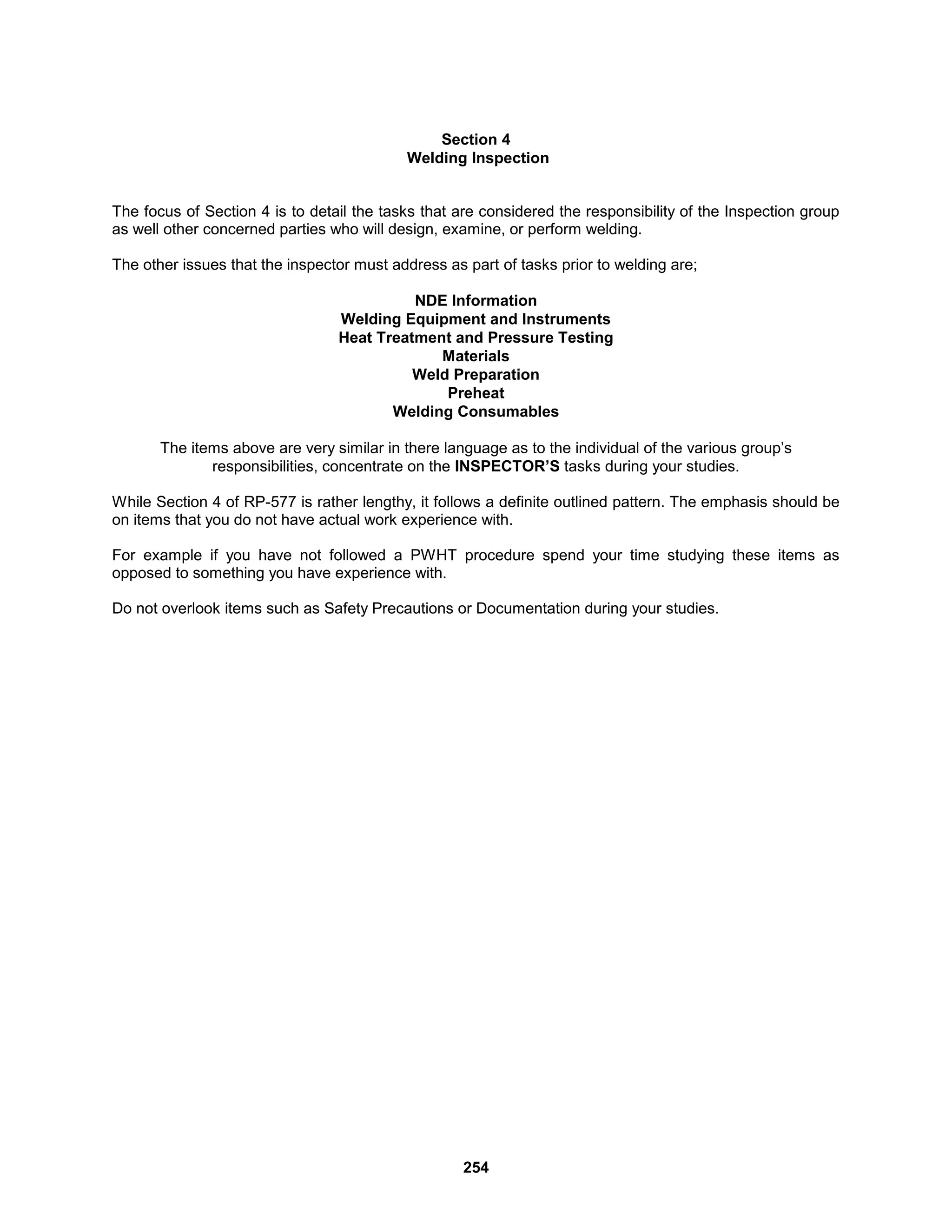 254
Section 4
Welding Inspection
The focus of Section 4 is to detail the tasks that are considered the responsibility of the Inspection group
as well other concerned parties who will design, examine, or perform welding.
The other issues that the inspector must address as part of tasks prior to welding are;
NDE Information
Welding Equipment and Instruments
Heat Treatment and Pressure Testing
Materials
Weld Preparation
Preheat
Welding Consumables
The items above are very similar in there language as to the individual of the various group’s
responsibilities, concentrate on the INSPECTOR’S tasks during your studies.
While Section 4 of RP-577 is rather lengthy, it follows a definite outlined pattern. The emphasis should be
on items that you do not have actual work experience with.
For example if you have not followed a PWHT procedure spend your time studying these items as
opposed to something you have experience with.
Do not overlook items such as Safety Precautions or Documentation during your studies.
 