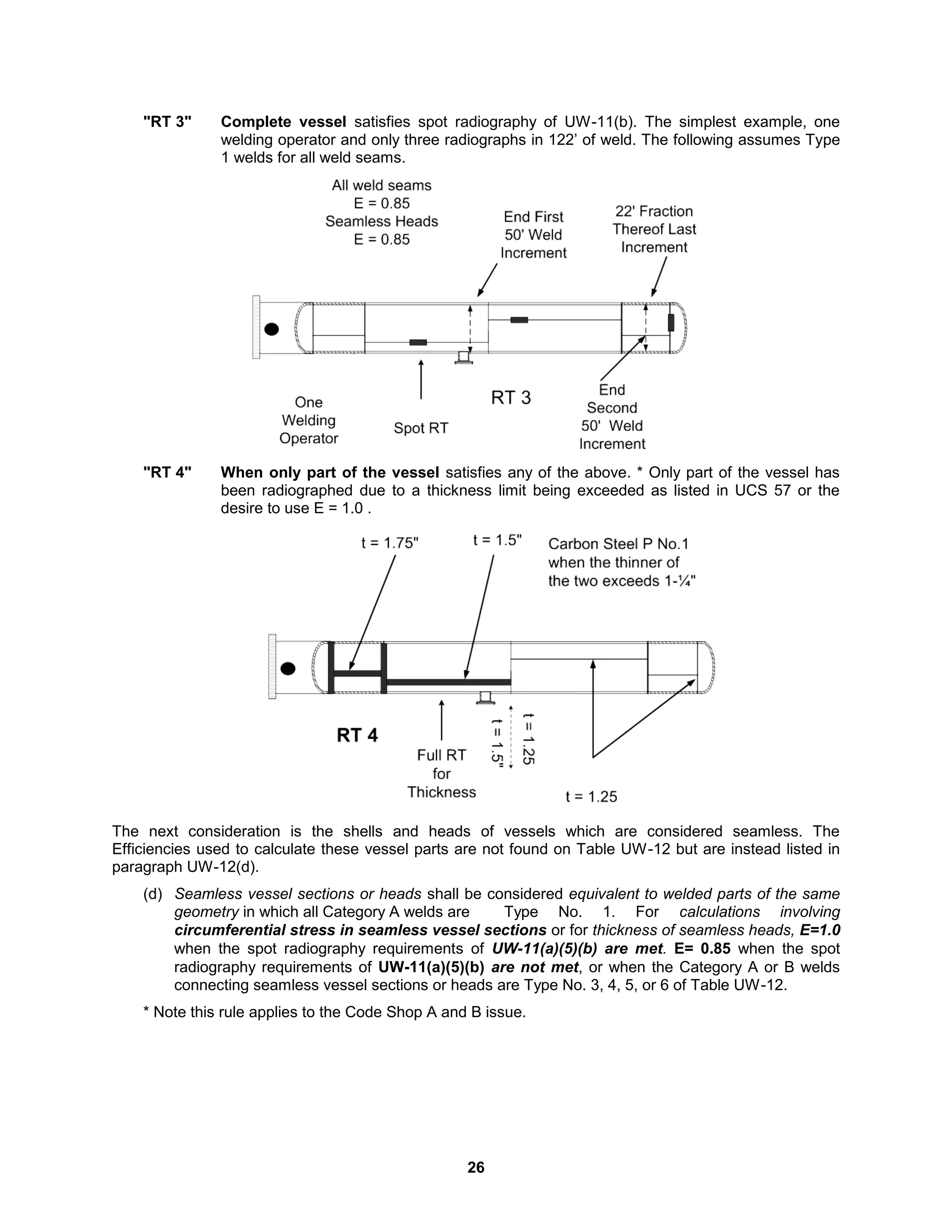 26
"RT 3" Complete vessel satisfies spot radiography of UW-11(b). The simplest example, one
welding operator and only three radiographs in 122’ of weld. The following assumes Type
1 welds for all weld seams.
"RT 4" When only part of the vessel satisfies any of the above. * Only part of the vessel has
been radiographed due to a thickness limit being exceeded as listed in UCS 57 or the
desire to use E = 1.0 .
The next consideration is the shells and heads of vessels which are considered seamless. The
Efficiencies used to calculate these vessel parts are not found on Table UW-12 but are instead listed in
paragraph UW-12(d).
(d) Seamless vessel sections or heads shall be considered equivalent to welded parts of the same
geometry in which all Category A welds are Type No. 1. For calculations involving
circumferential stress in seamless vessel sections or for thickness of seamless heads, E=1.0
when the spot radiography requirements of UW-11(a)(5)(b) are met. E= 0.85 when the spot
radiography requirements of UW-11(a)(5)(b) are not met, or when the Category A or B welds
connecting seamless vessel sections or heads are Type No. 3, 4, 5, or 6 of Table UW-12.
* Note this rule applies to the Code Shop A and B issue.
 