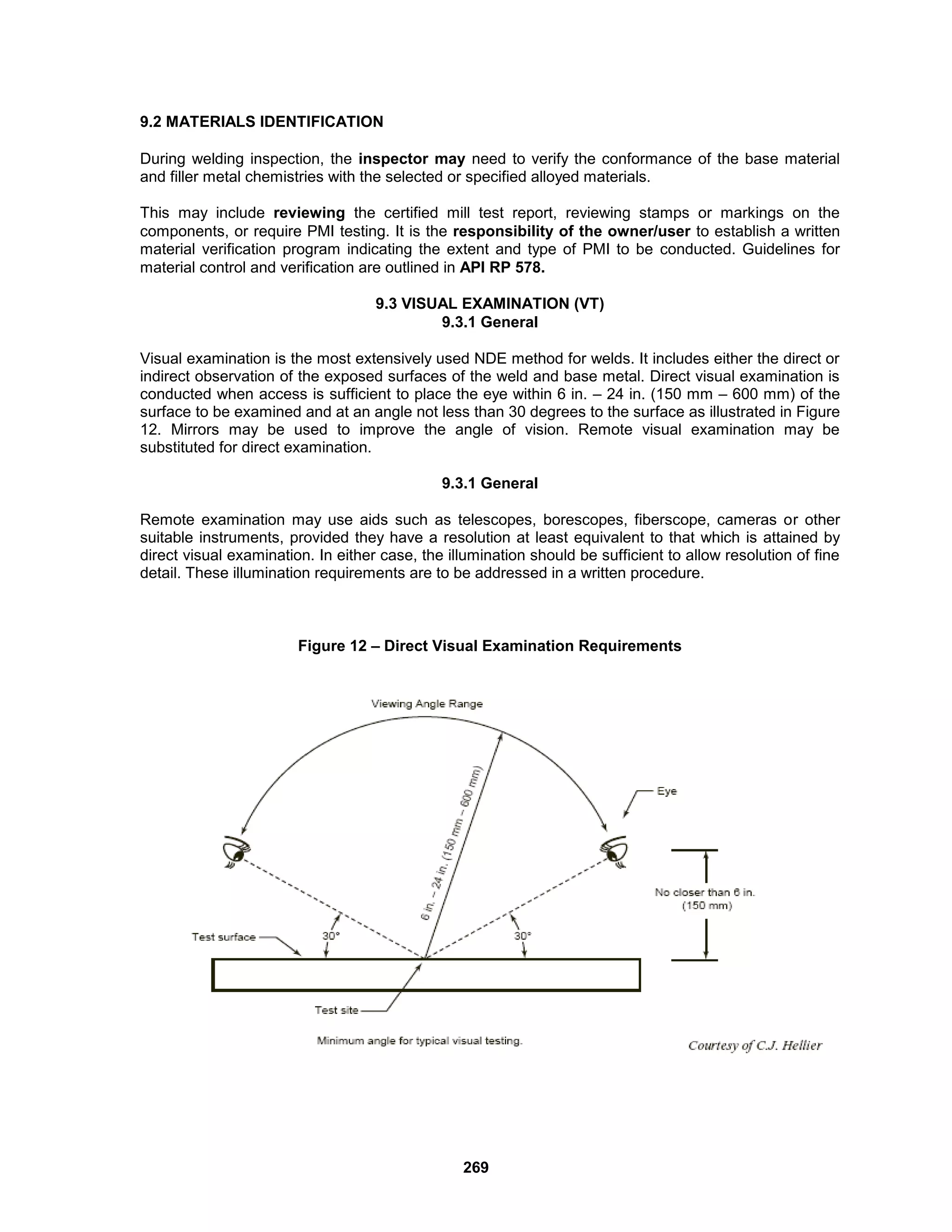 269
9.2 MATERIALS IDENTIFICATION
During welding inspection, the inspector may need to verify the conformance of the base material
and filler metal chemistries with the selected or specified alloyed materials.
This may include reviewing the certified mill test report, reviewing stamps or markings on the
components, or require PMI testing. It is the responsibility of the owner/user to establish a written
material verification program indicating the extent and type of PMI to be conducted. Guidelines for
material control and verification are outlined in API RP 578.
9.3 VISUAL EXAMINATION (VT)
9.3.1 General
Visual examination is the most extensively used NDE method for welds. It includes either the direct or
indirect observation of the exposed surfaces of the weld and base metal. Direct visual examination is
conducted when access is sufficient to place the eye within 6 in. – 24 in. (150 mm – 600 mm) of the
surface to be examined and at an angle not less than 30 degrees to the surface as illustrated in Figure
12. Mirrors may be used to improve the angle of vision. Remote visual examination may be
substituted for direct examination.
9.3.1 General
Remote examination may use aids such as telescopes, borescopes, fiberscope, cameras or other
suitable instruments, provided they have a resolution at least equivalent to that which is attained by
direct visual examination. In either case, the illumination should be sufficient to allow resolution of fine
detail. These illumination requirements are to be addressed in a written procedure.
Figure 12 – Direct Visual Examination Requirements
 
