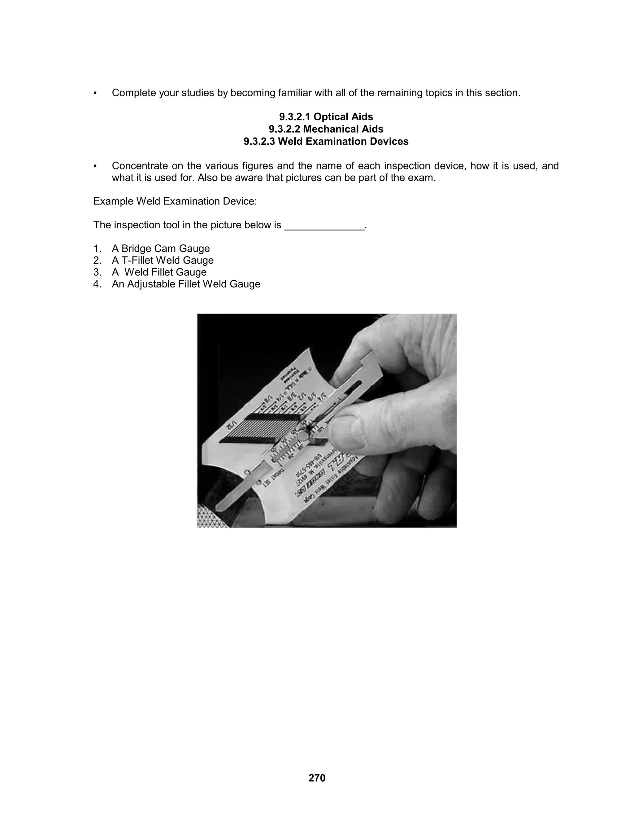 270
• Complete your studies by becoming familiar with all of the remaining topics in this section.
9.3.2.1 Optical Aids
9.3.2.2 Mechanical Aids
9.3.2.3 Weld Examination Devices
• Concentrate on the various figures and the name of each inspection device, how it is used, and
what it is used for. Also be aware that pictures can be part of the exam.
Example Weld Examination Device:
The inspection tool in the picture below is ______________.
1. A Bridge Cam Gauge
2. A T-Fillet Weld Gauge
3. A Weld Fillet Gauge
4. An Adjustable Fillet Weld Gauge
 