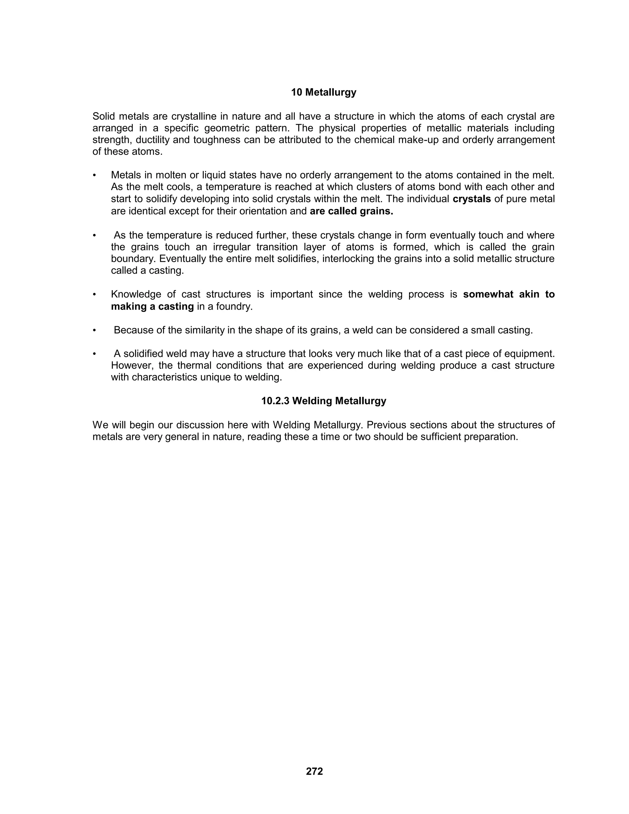 272
10 Metallurgy
Solid metals are crystalline in nature and all have a structure in which the atoms of each crystal are
arranged in a specific geometric pattern. The physical properties of metallic materials including
strength, ductility and toughness can be attributed to the chemical make-up and orderly arrangement
of these atoms.
• Metals in molten or liquid states have no orderly arrangement to the atoms contained in the melt.
As the melt cools, a temperature is reached at which clusters of atoms bond with each other and
start to solidify developing into solid crystals within the melt. The individual crystals of pure metal
are identical except for their orientation and are called grains.
• As the temperature is reduced further, these crystals change in form eventually touch and where
the grains touch an irregular transition layer of atoms is formed, which is called the grain
boundary. Eventually the entire melt solidifies, interlocking the grains into a solid metallic structure
called a casting.
• Knowledge of cast structures is important since the welding process is somewhat akin to
making a casting in a foundry.
• Because of the similarity in the shape of its grains, a weld can be considered a small casting.
• A solidified weld may have a structure that looks very much like that of a cast piece of equipment.
However, the thermal conditions that are experienced during welding produce a cast structure
with characteristics unique to welding.
10.2.3 Welding Metallurgy
We will begin our discussion here with Welding Metallurgy. Previous sections about the structures of
metals are very general in nature, reading these a time or two should be sufficient preparation.
 
