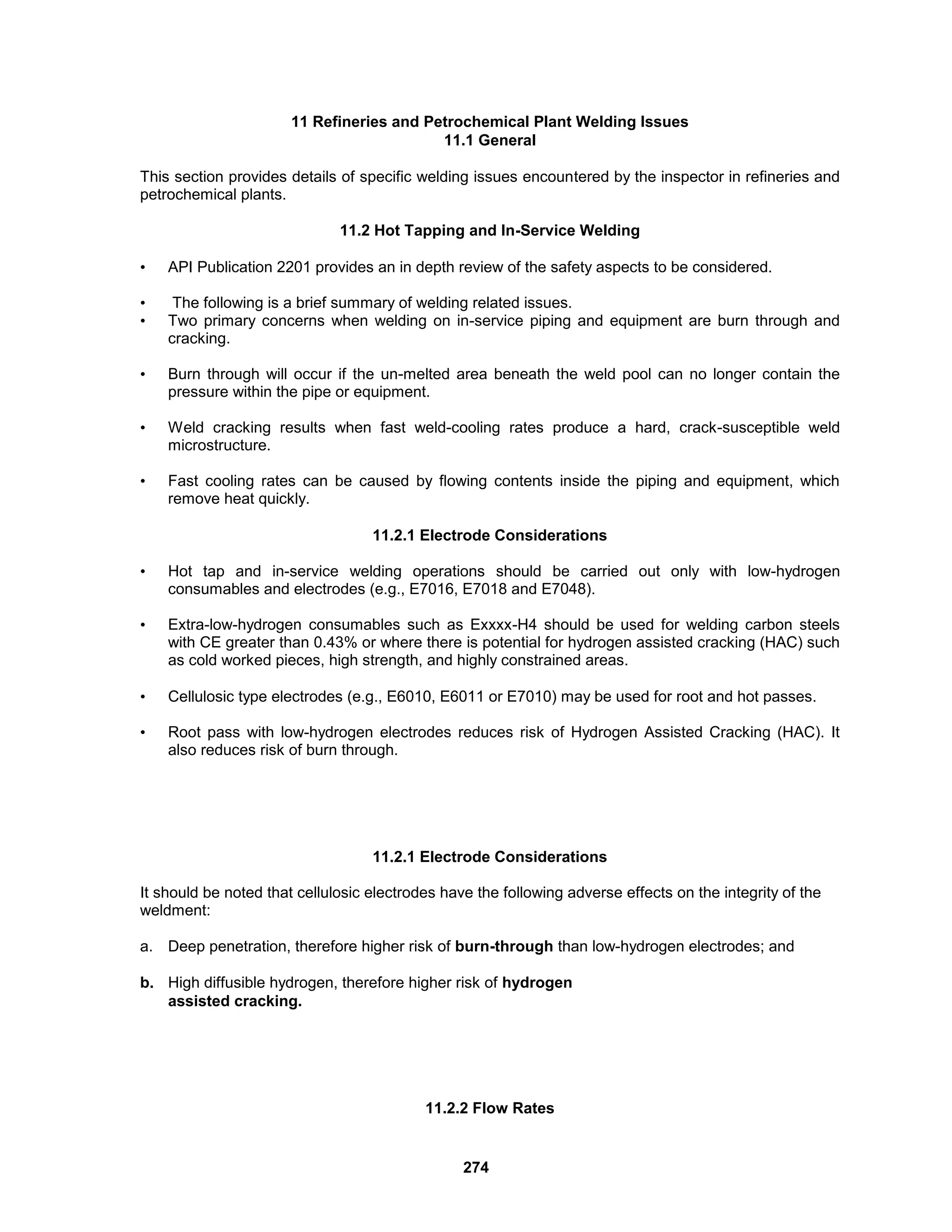 274
11 Refineries and Petrochemical Plant Welding Issues
11.1 General
This section provides details of specific welding issues encountered by the inspector in refineries and
petrochemical plants.
11.2 Hot Tapping and In-Service Welding
• API Publication 2201 provides an in depth review of the safety aspects to be considered.
• The following is a brief summary of welding related issues.
• Two primary concerns when welding on in-service piping and equipment are burn through and
cracking.
• Burn through will occur if the un-melted area beneath the weld pool can no longer contain the
pressure within the pipe or equipment.
• Weld cracking results when fast weld-cooling rates produce a hard, crack-susceptible weld
microstructure.
• Fast cooling rates can be caused by flowing contents inside the piping and equipment, which
remove heat quickly.
11.2.1 Electrode Considerations
• Hot tap and in-service welding operations should be carried out only with low-hydrogen
consumables and electrodes (e.g., E7016, E7018 and E7048).
• Extra-low-hydrogen consumables such as Exxxx-H4 should be used for welding carbon steels
with CE greater than 0.43% or where there is potential for hydrogen assisted cracking (HAC) such
as cold worked pieces, high strength, and highly constrained areas.
• Cellulosic type electrodes (e.g., E6010, E6011 or E7010) may be used for root and hot passes.
• Root pass with low-hydrogen electrodes reduces risk of Hydrogen Assisted Cracking (HAC). It
also reduces risk of burn through.
11.2.1 Electrode Considerations
It should be noted that cellulosic electrodes have the following adverse effects on the integrity of the
weldment:
a. Deep penetration, therefore higher risk of burn-through than low-hydrogen electrodes; and
b. High diffusible hydrogen, therefore higher risk of hydrogen
assisted cracking.
11.2.2 Flow Rates
 